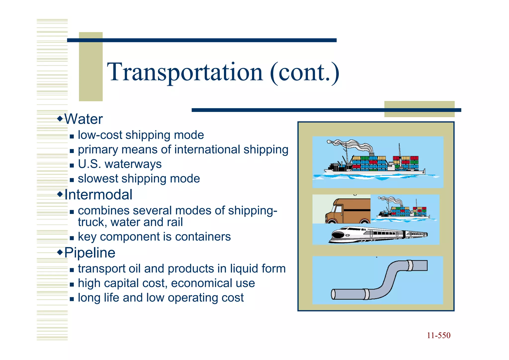 Transportation (cont.)
Water
  low-cost shipping mode
  primary means of international shipping
  U.S. waterways
  slowest shipping mode
Intermodal
  combines several modes of shipping-
  truck, water and rail
  key component is containers
Pipeline
  transport oil and products in liquid form
  high capital cost, economical use
  long life and low operating cost


                                              11-550
                                              11-
 