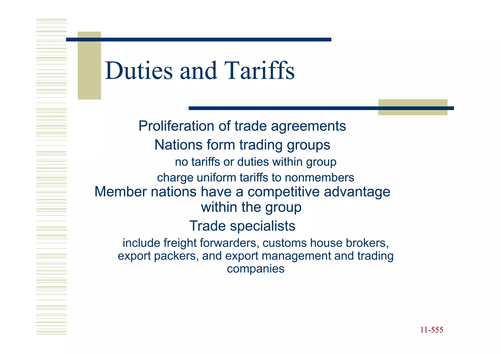 Duties and Tariffs
      Proliferation of trade agreements
        Nations form trading groups
             no tariffs or duties within group
          charge uniform tariffs to nonmembers
Member nations have a competitive advantage
               within the group
             Trade specialists
    include freight forwarders, customs house brokers,
   export packers, and export management and trading
                         companies




                                                         11-555
                                                         11-
 