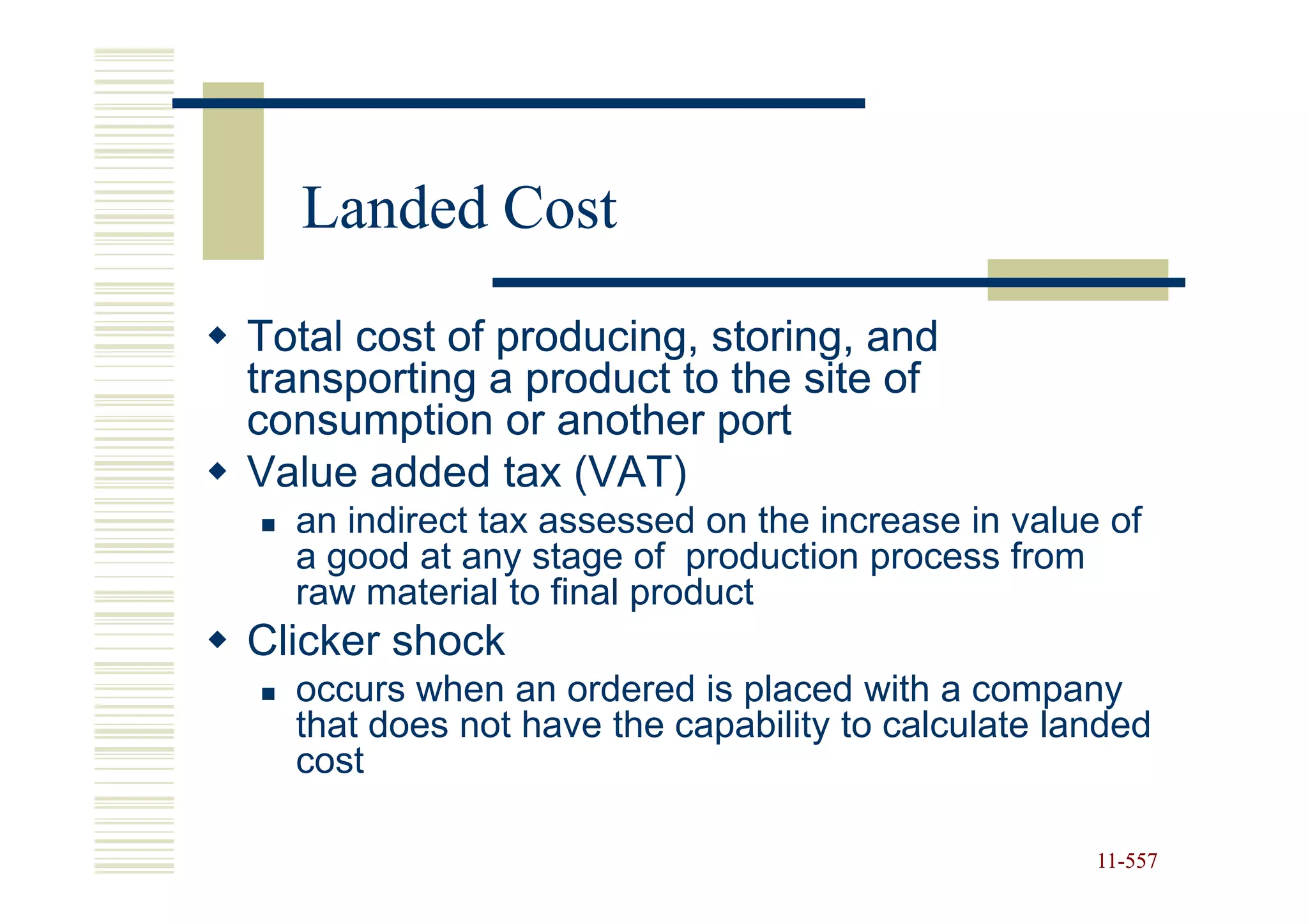 Landed Cost
Total cost of producing, storing, and
transporting a product to the site of
consumption or another port
Value added tax (VAT)
  an indirect tax assessed on the increase in value of
  a good at any stage of production process from
  raw material to final product
Clicker shock
  occurs when an ordered is placed with a company
  that does not have the capability to calculate landed
  cost

                                                   11-557
                                                   11-
 