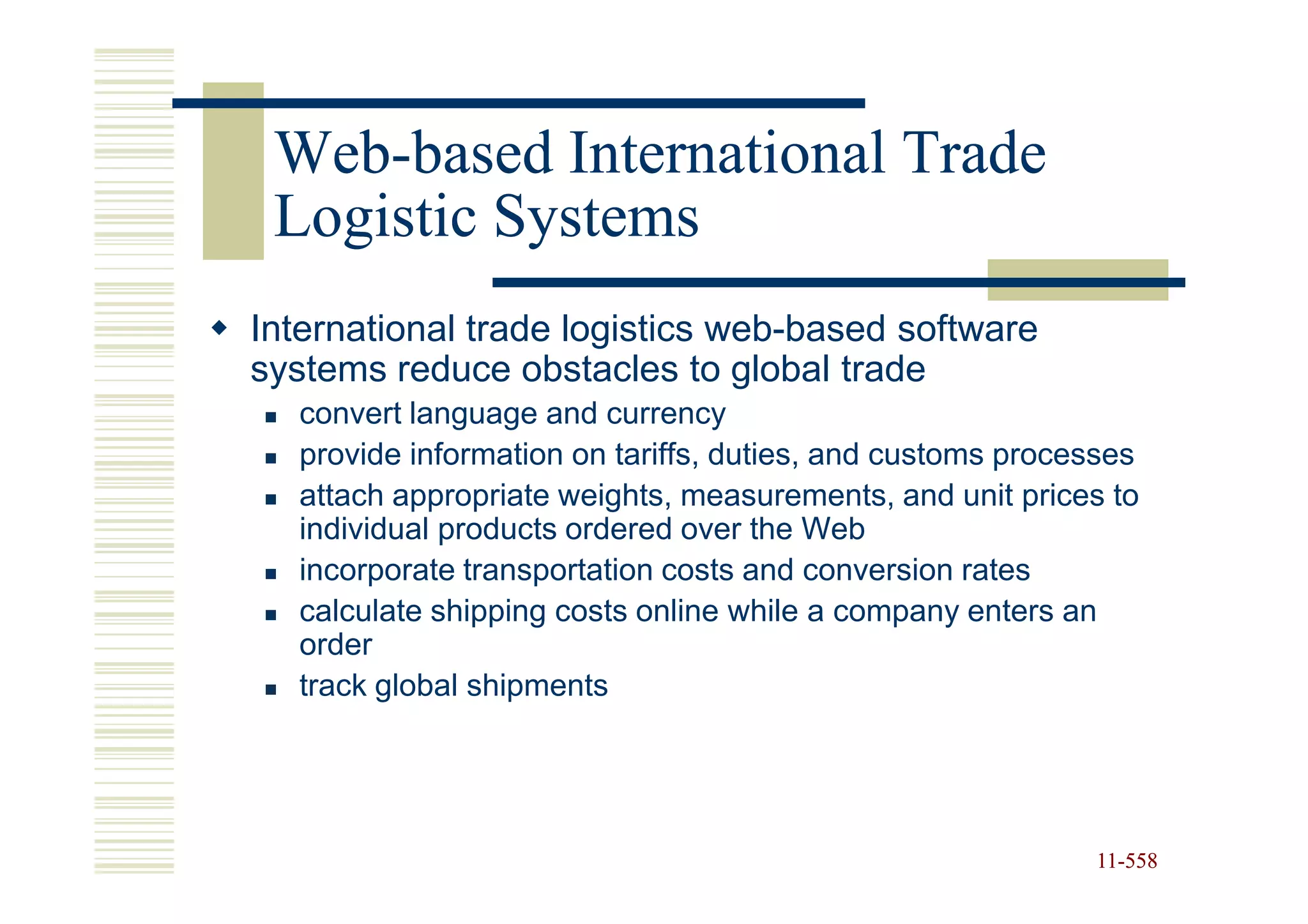 Web-
 Web-based International Trade
 Logistic Systems
International trade logistics web-based software
systems reduce obstacles to global trade
  convert language and currency
  provide information on tariffs, duties, and customs processes
  attach appropriate weights, measurements, and unit prices to
  individual products ordered over the Web
  incorporate transportation costs and conversion rates
  calculate shipping costs online while a company enters an
  order
  track global shipments




                                                           11-558
                                                           11-
 