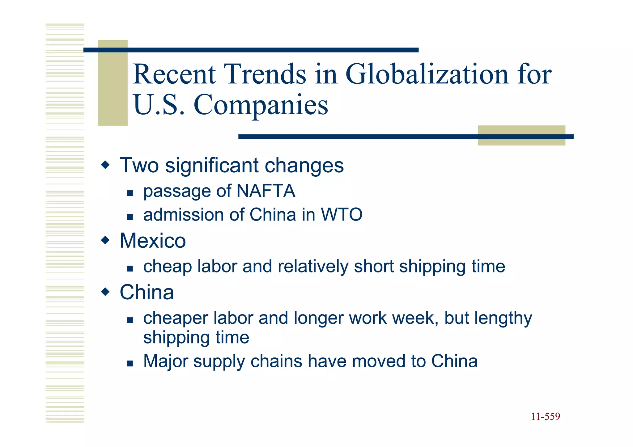 Recent Trends in Globalization for
 U.S. Companies
Two significant changes
  passage of NAFTA
  admission of China in WTO
Mexico
  cheap labor and relatively short shipping time
China
  cheaper labor and longer work week, but lengthy
  shipping time
  Major supply chains have moved to China

                                                   11-559
                                                   11-
 