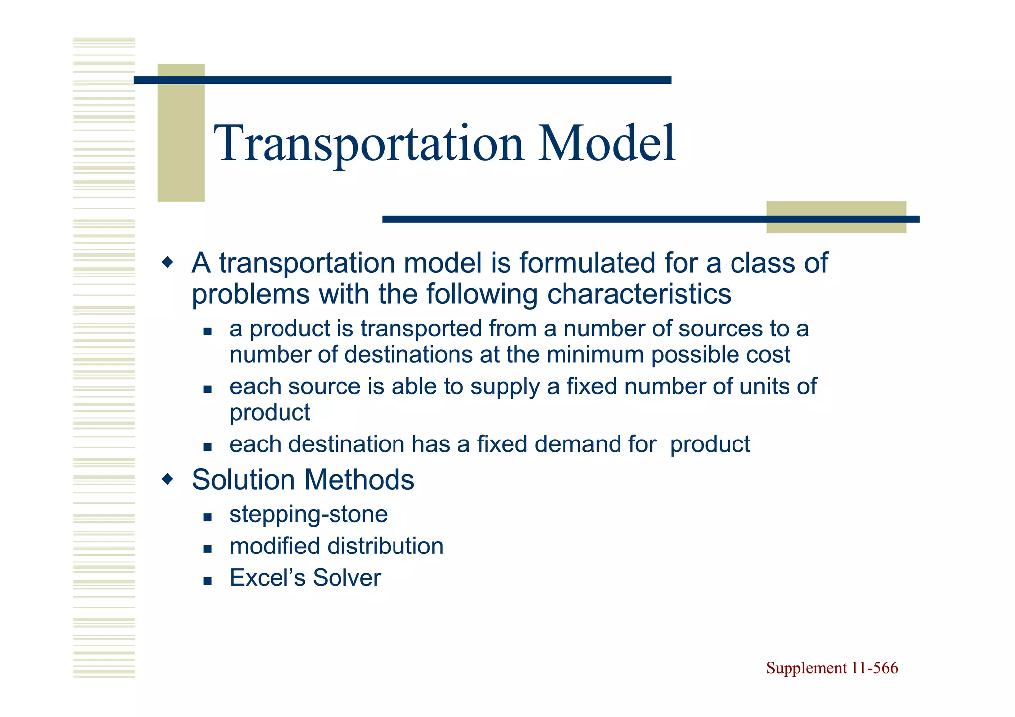 Transportation Model

A transportation model is formulated for a class of
problems with the following characteristics
   a product is transported from a number of sources to a
   number of destinations at the minimum possible cost
   each source is able to supply a fixed number of units of
   product
   each destination has a fixed demand for product
Solution Methods
   stepping-
   stepping-stone
   modified distribution
   Excel’s Solver


                                                      Supplement 11-566
                                                                 11-
 