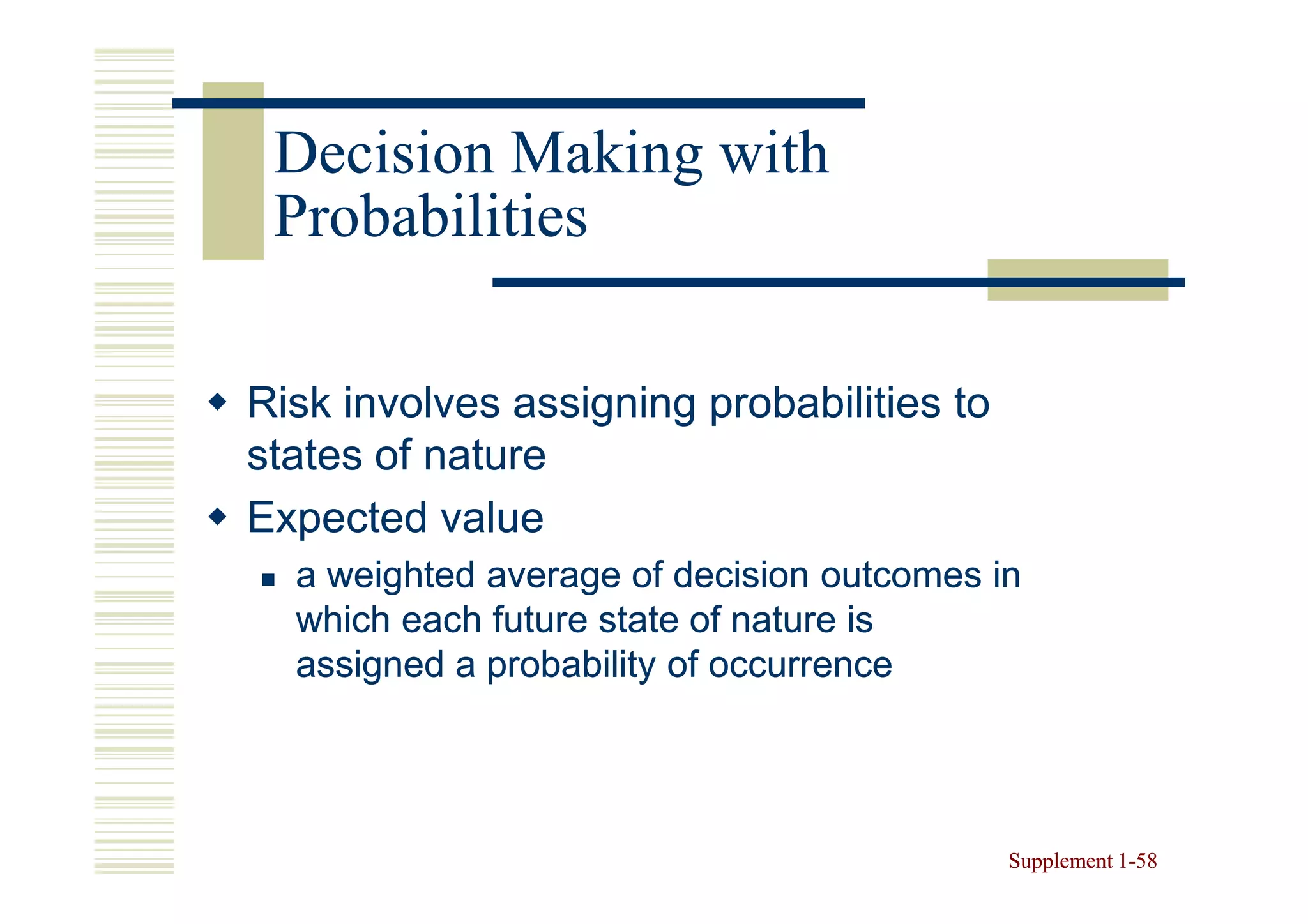 Decision Making with
 Probabilities

Risk involves assigning probabilities to
states of nature
Expected value
  a weighted average of decision outcomes in
  which each future state of nature is
  assigned a probability of occurrence




                                           Supplement 1-58
                                                      1-
 