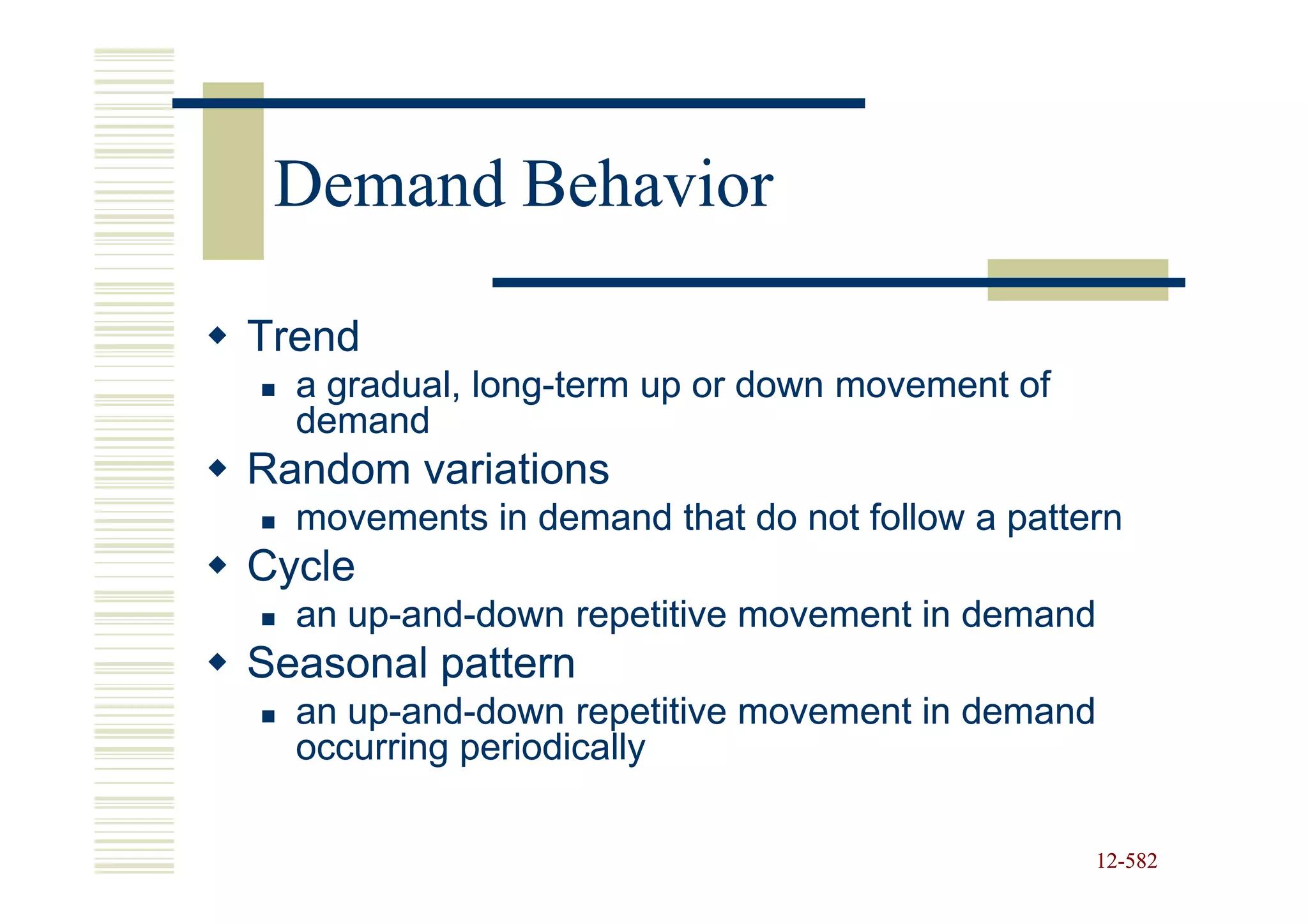 Demand Behavior

Trend
  a gradual, long-term up or down movement of
             long-
  demand
Random variations
  movements in demand that do not follow a pattern
Cycle
  an up-and-down repetitive movement in demand
     up-and-
Seasonal pattern
  an up-and-down repetitive movement in demand
     up-and-
  occurring periodically

                                                12-582
                                                12-
 
