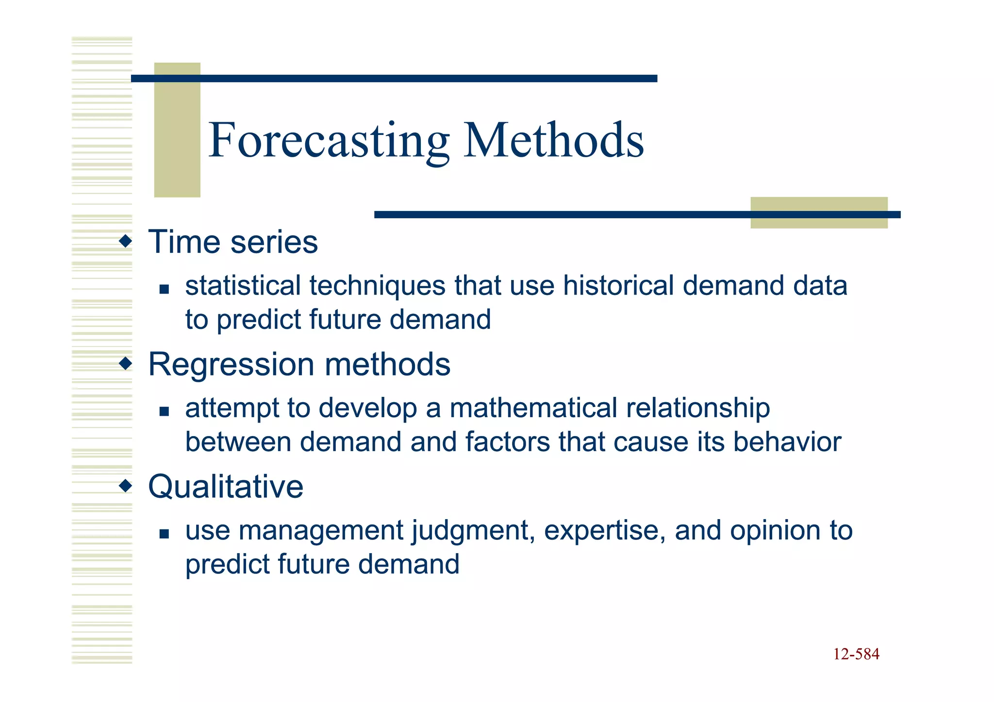 Forecasting Methods
Time series
  statistical techniques that use historical demand data
  to predict future demand
Regression methods
  attempt to develop a mathematical relationship
  between demand and factors that cause its behavior
Qualitative
  use management judgment, expertise, and opinion to
  predict future demand


                                                      12-584
                                                      12-
 