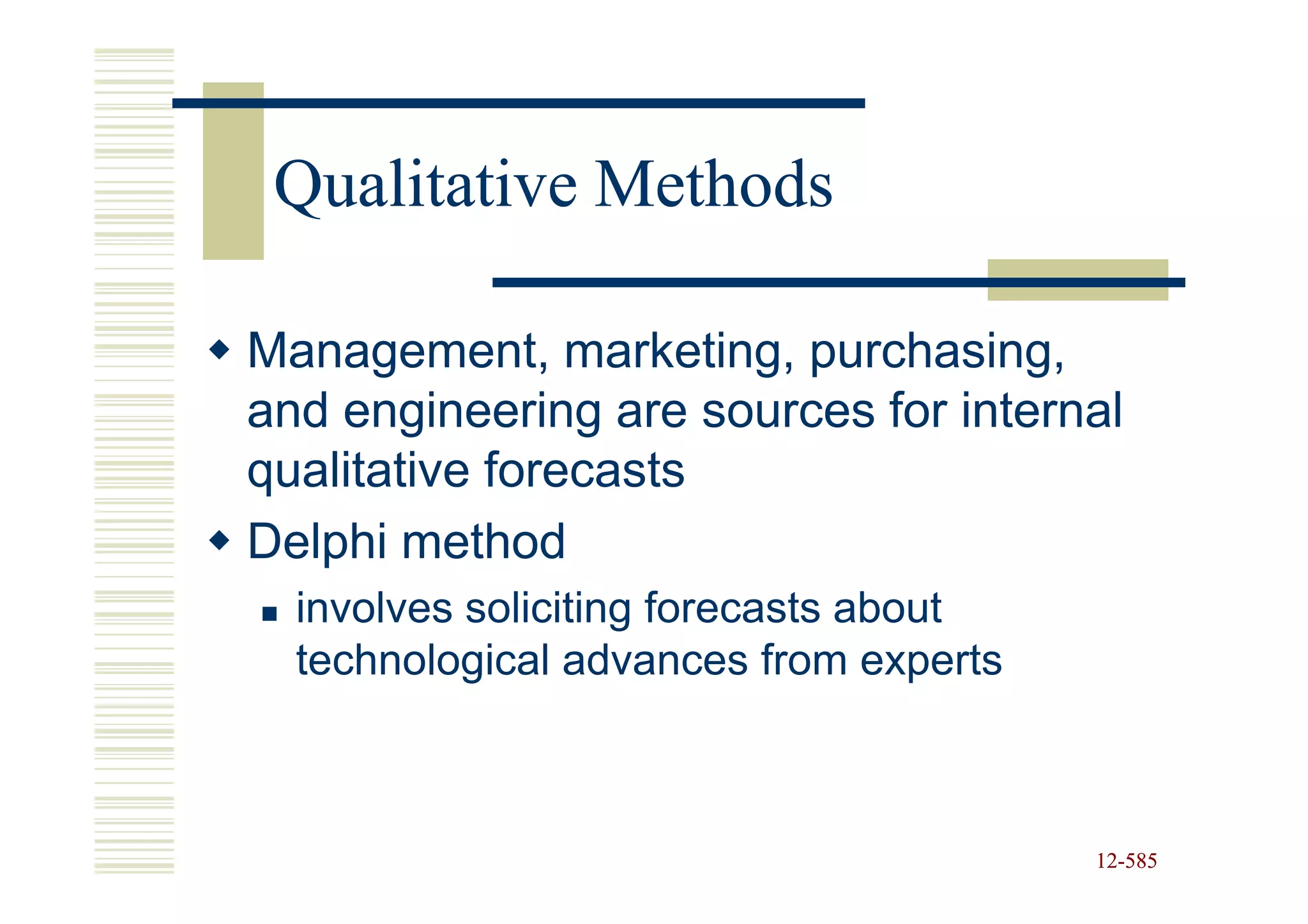 Qualitative Methods

Management, marketing, purchasing,
and engineering are sources for internal
qualitative forecasts
Delphi method
  involves soliciting forecasts about
  technological advances from experts



                                        12-585
                                        12-
 