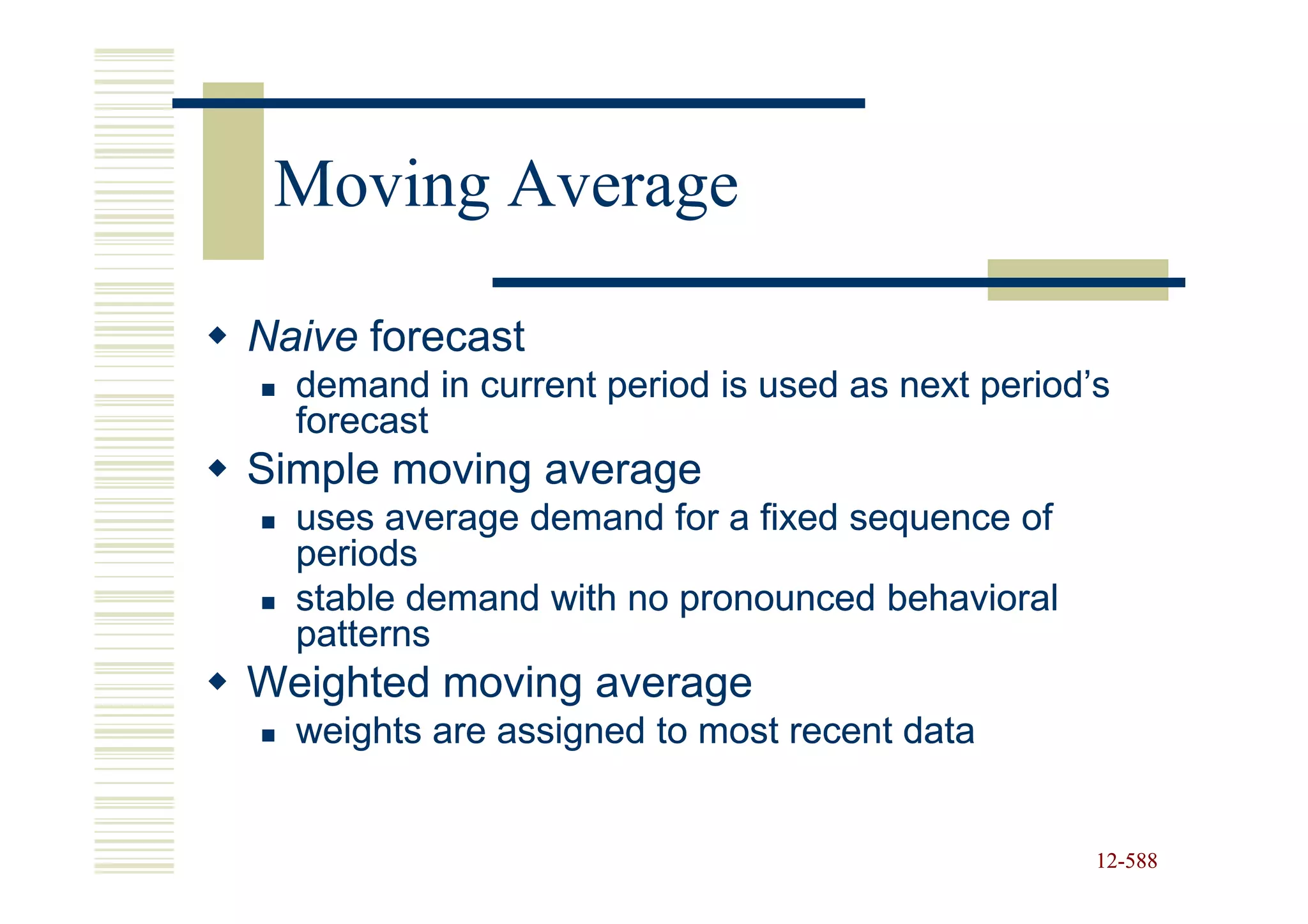 Moving Average

Naive forecast
  demand in current period is used as next period’s
  forecast
Simple moving average
  uses average demand for a fixed sequence of
  periods
  stable demand with no pronounced behavioral
  patterns
Weighted moving average
  weights are assigned to most recent data


                                                  12-588
                                                  12-
 