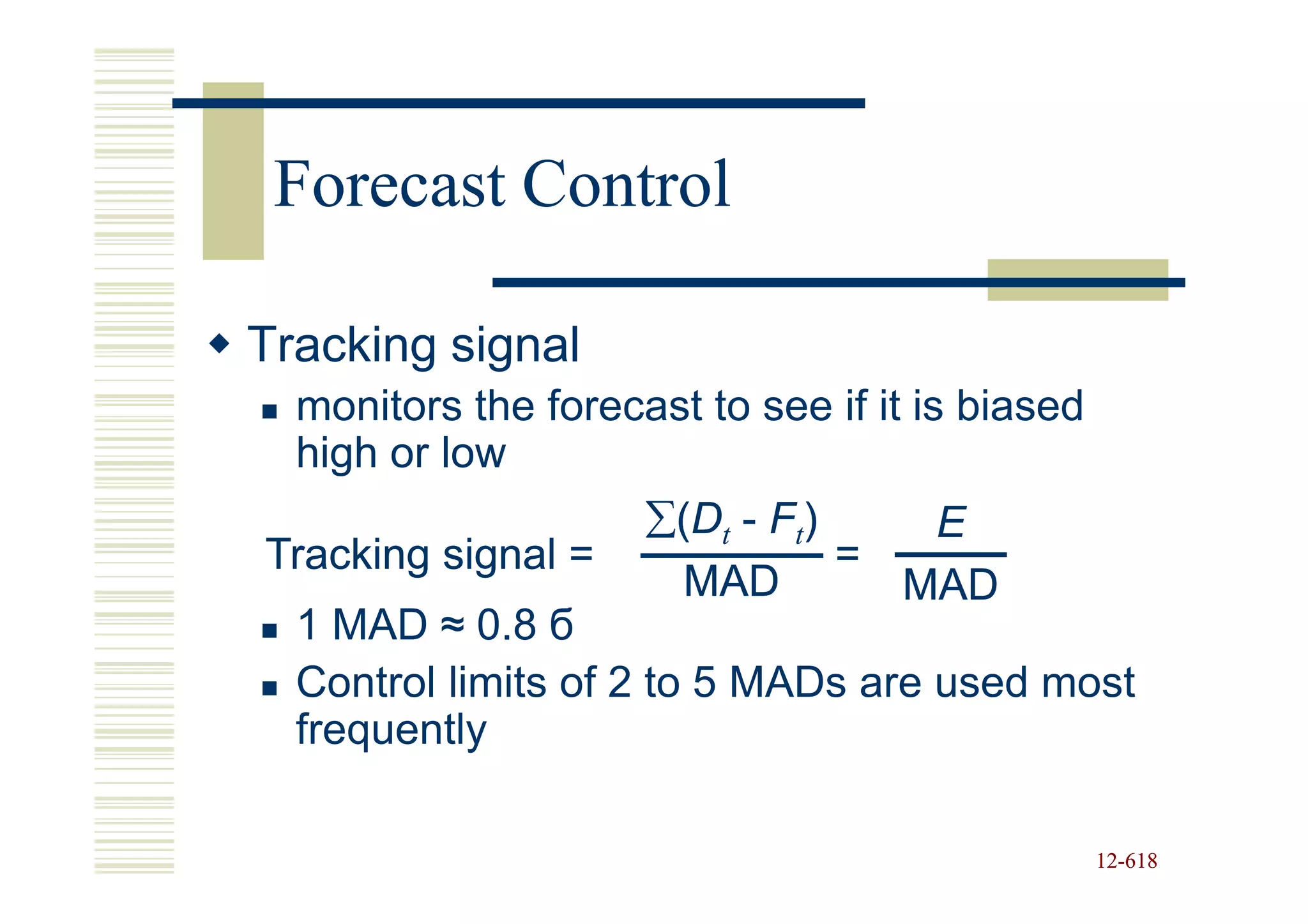 Forecast Control

Tracking signal
  monitors the forecast to see if it is biased
  high or low
                     ∑(Dt - Ft)    E
Tracking signal =               =
                       MAD        MAD
  1 MAD ≈ 0.8 б
  Control limits of 2 to 5 MADs are used most
  frequently

                                                 12-618
                                                 12-
 