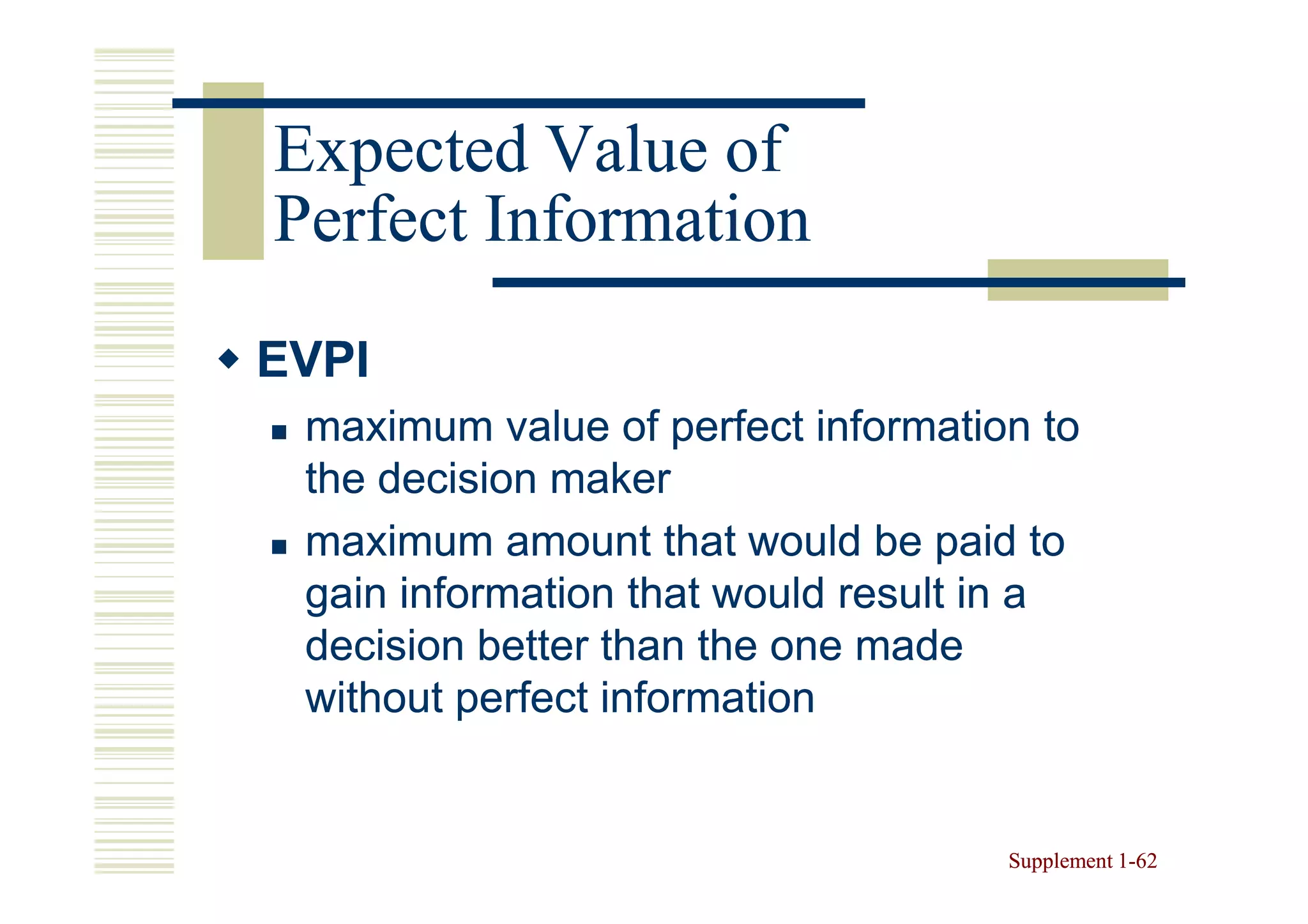 Expected Value of
Perfect Information
EVPI
 maximum value of perfect information to
 the decision maker
 maximum amount that would be paid to
 gain information that would result in a
 decision better than the one made
 without perfect information


                                    Supplement 1-62
                                               1-
 