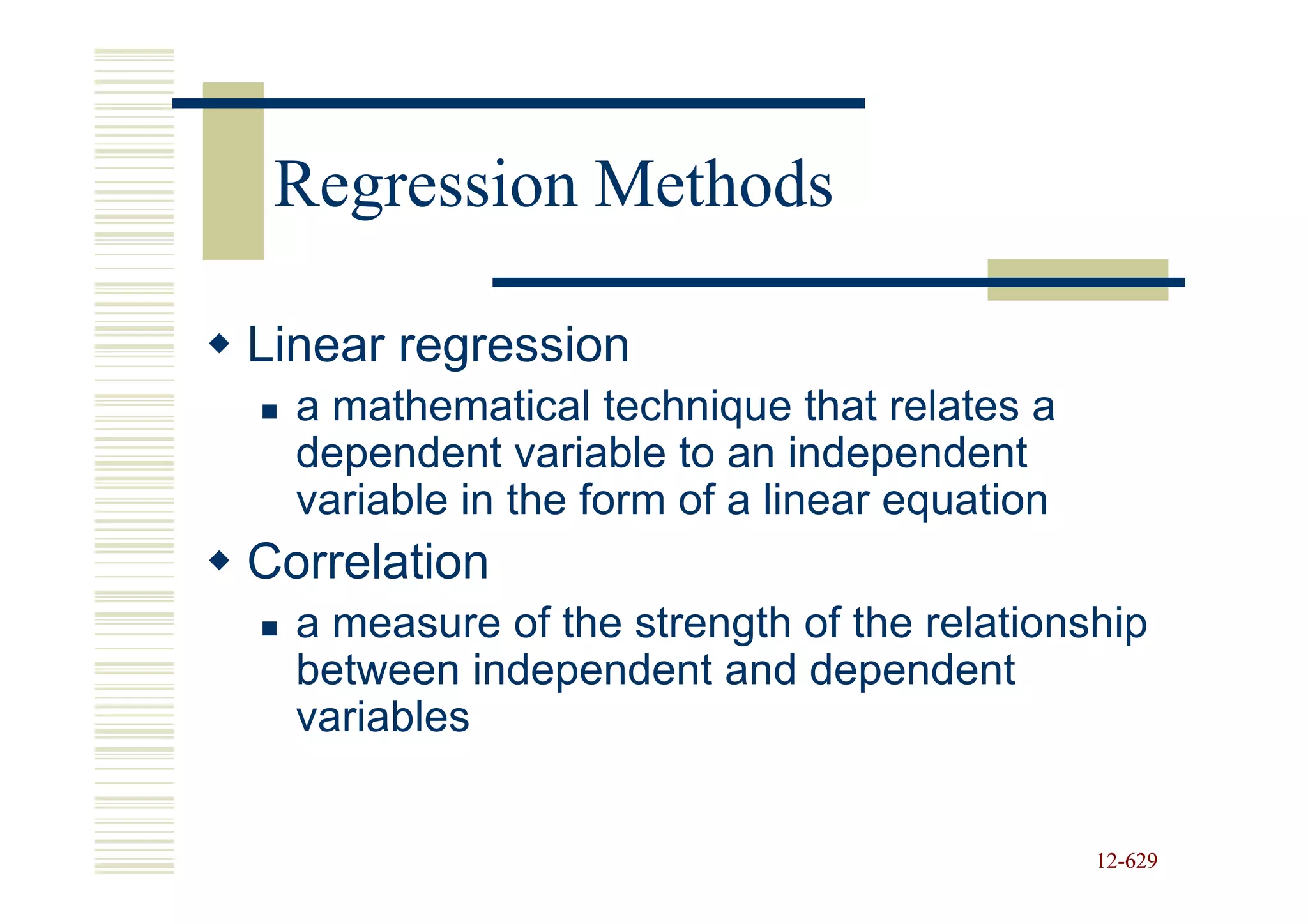 Regression Methods

Linear regression
  a mathematical technique that relates a
  dependent variable to an independent
  variable in the form of a linear equation
Correlation
  a measure of the strength of the relationship
  between independent and dependent
  variables


                                              12-629
                                              12-
 