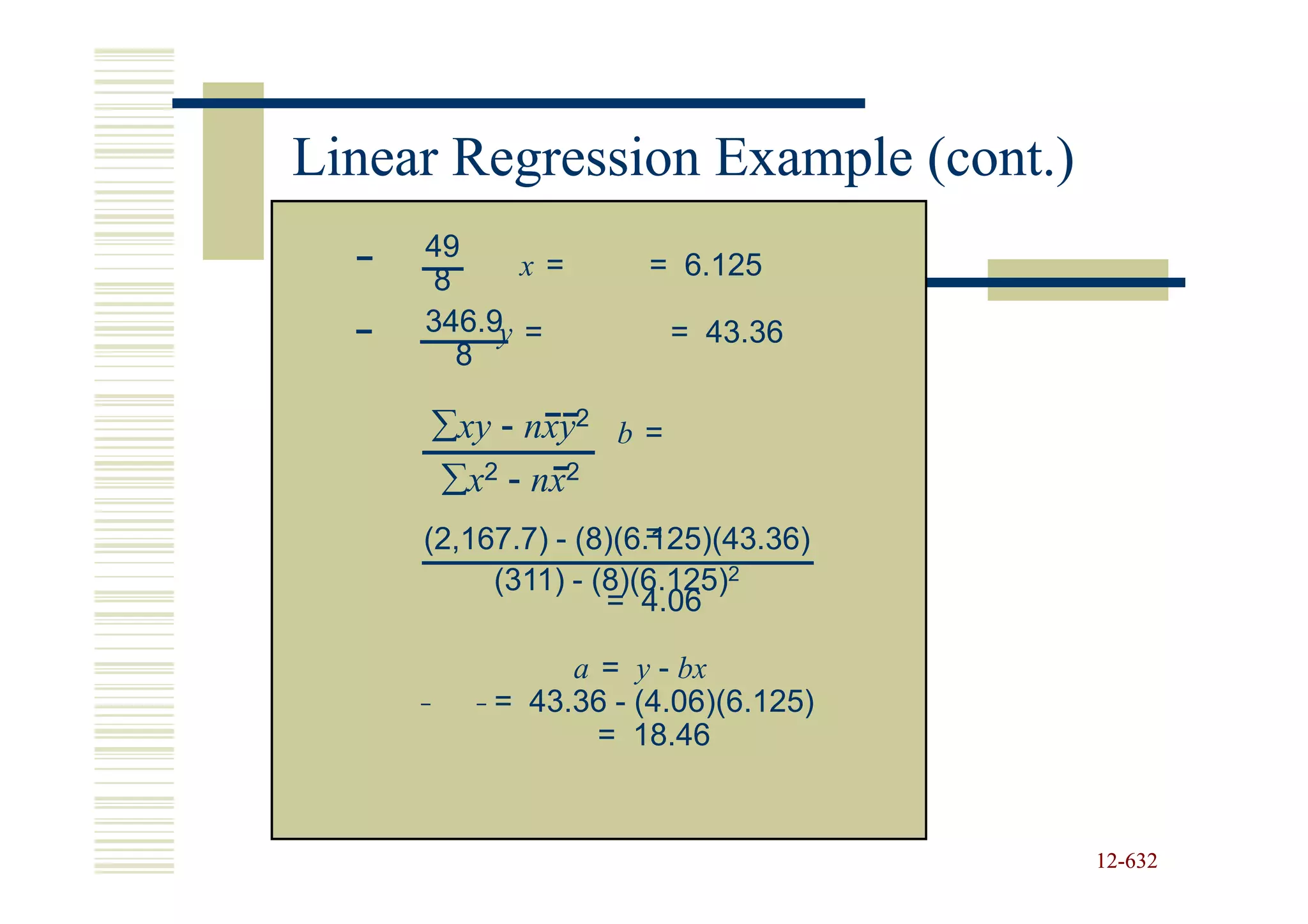 Linear Regression Example (cont.)
     49
     8      x=       = 6.125
     346.9y =          = 43.36
       8

     ∑xy - nxy2 b =
     ∑x2 - nx2
                      =
     (2,167.7) - (8)(6.125)(43.36)
          (311) - (8)(6.125)2
                   = 4.06

               a = y - bx
          = 43.36 - (4.06)(6.125)
                 = 18.46


                                     12-632
                                     12-
 