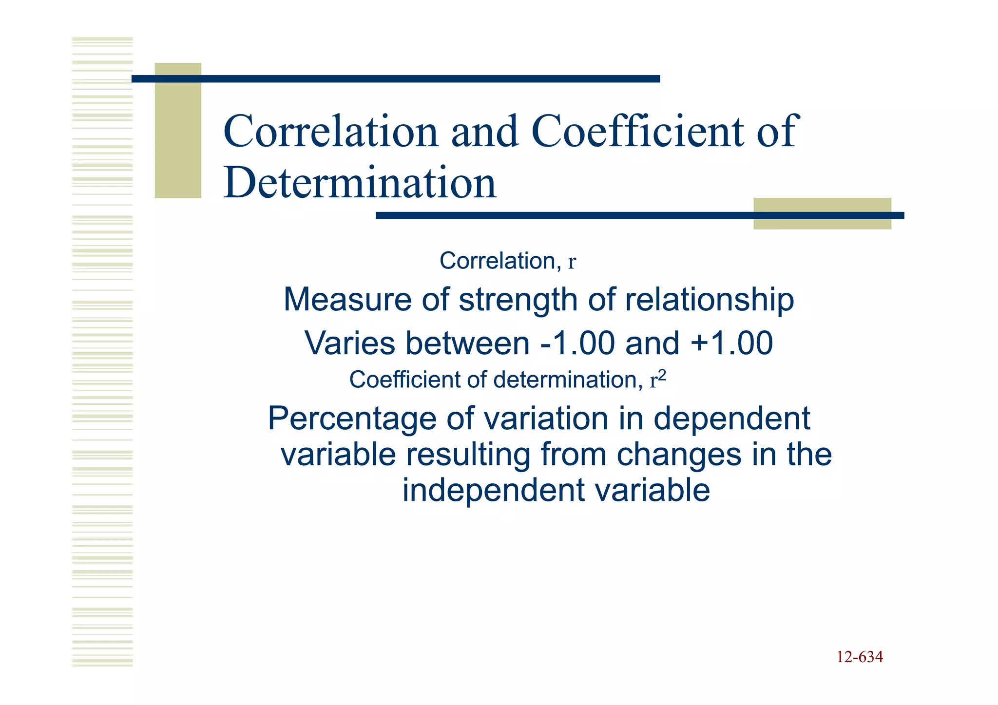 Correlation and Coefficient of
Determination
                Correlation, r
   Measure of strength of relationship
    Varies between -1.00 and +1.00
       Coefficient of determination, r2
  Percentage of variation in dependent
   variable resulting from changes in the
            independent variable



                                            12-634
                                            12-
 
