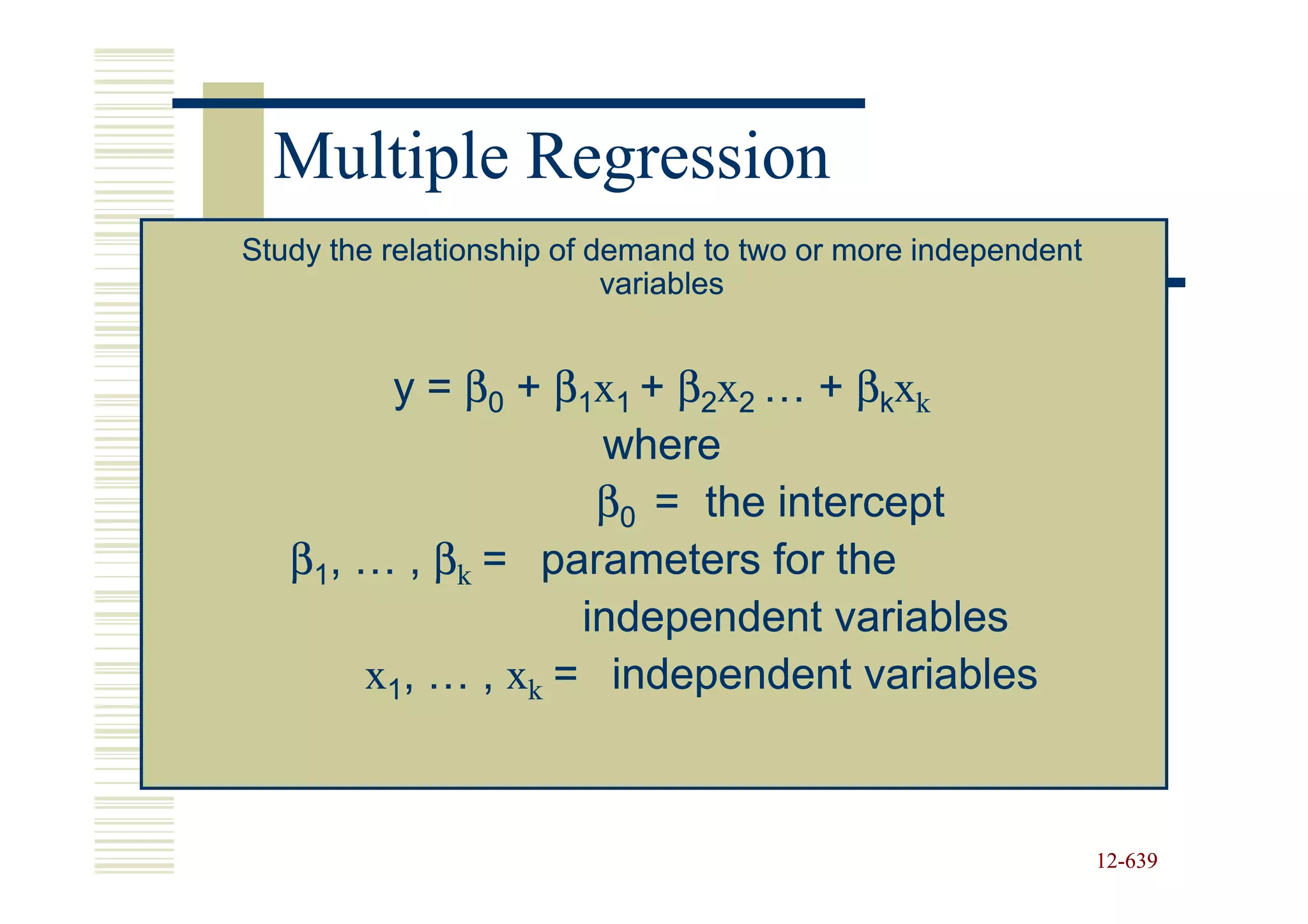 Multiple Regression
Study the relationship of demand to two or more independent
                           variables


        y = β0 + β1x1 + β2x2 … + βkxk
                    where
                    β0 = the intercept
   β1, … , βk = parameters for the
                   independent variables
       x1, … , xk = independent variables



                                                              12-639
                                                              12-
 