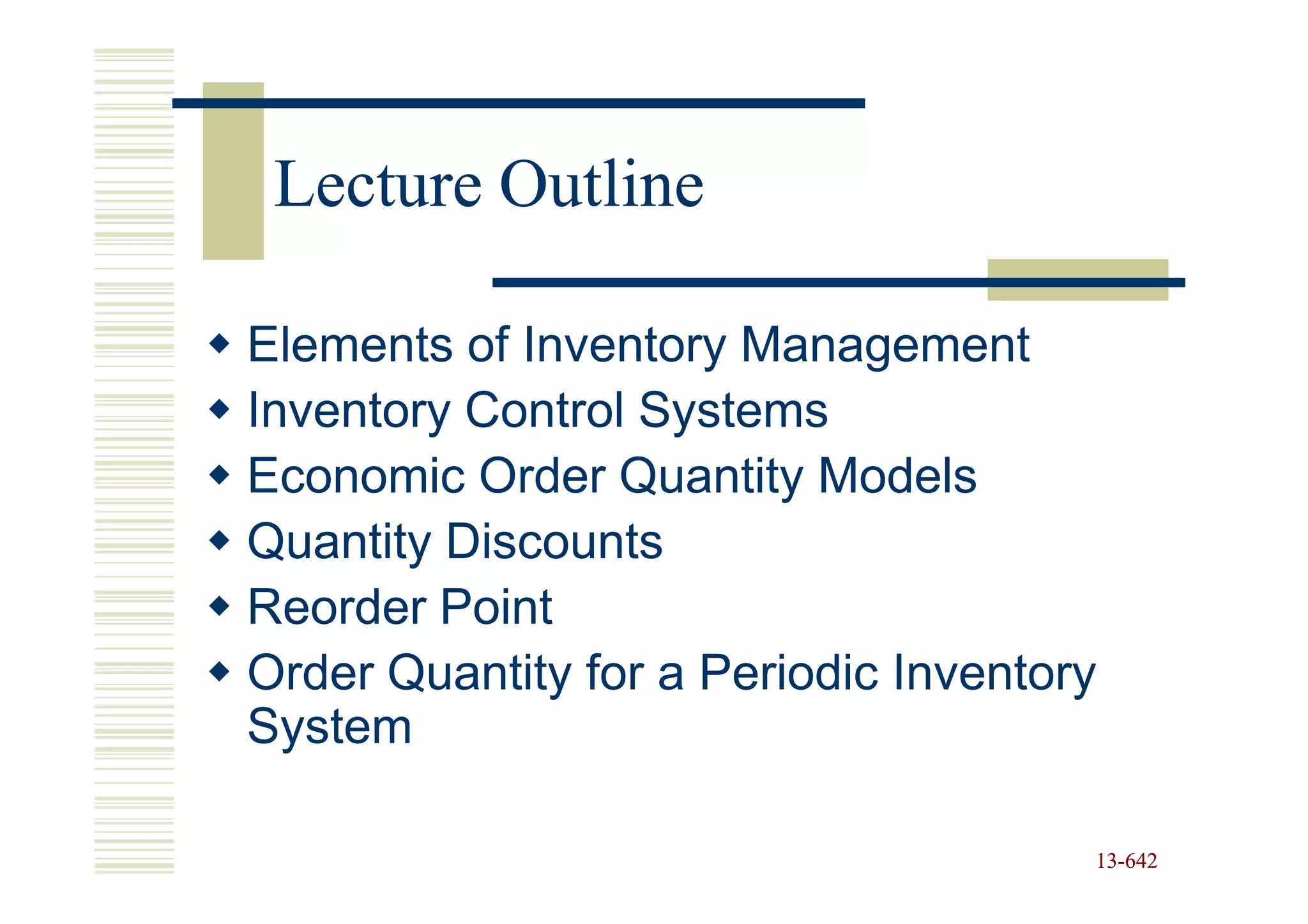 Lecture Outline

Elements of Inventory Management
Inventory Control Systems
Economic Order Quantity Models
Quantity Discounts
Reorder Point
Order Quantity for a Periodic Inventory
System

                                      13-642
                                      13-
 