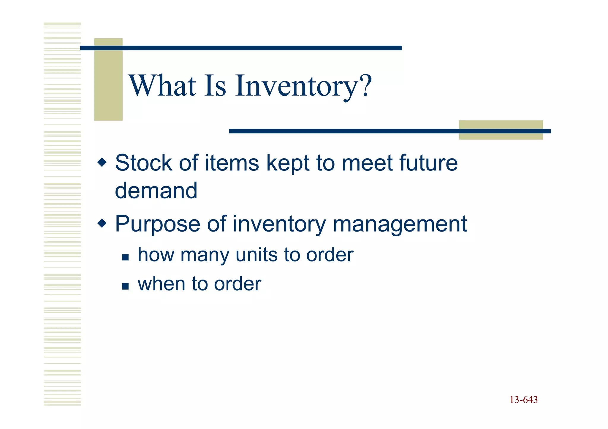 What Is Inventory?

Stock of items kept to meet future
demand
Purpose of inventory management
  how many units to order
  when to order




                                     13-643
                                     13-
 