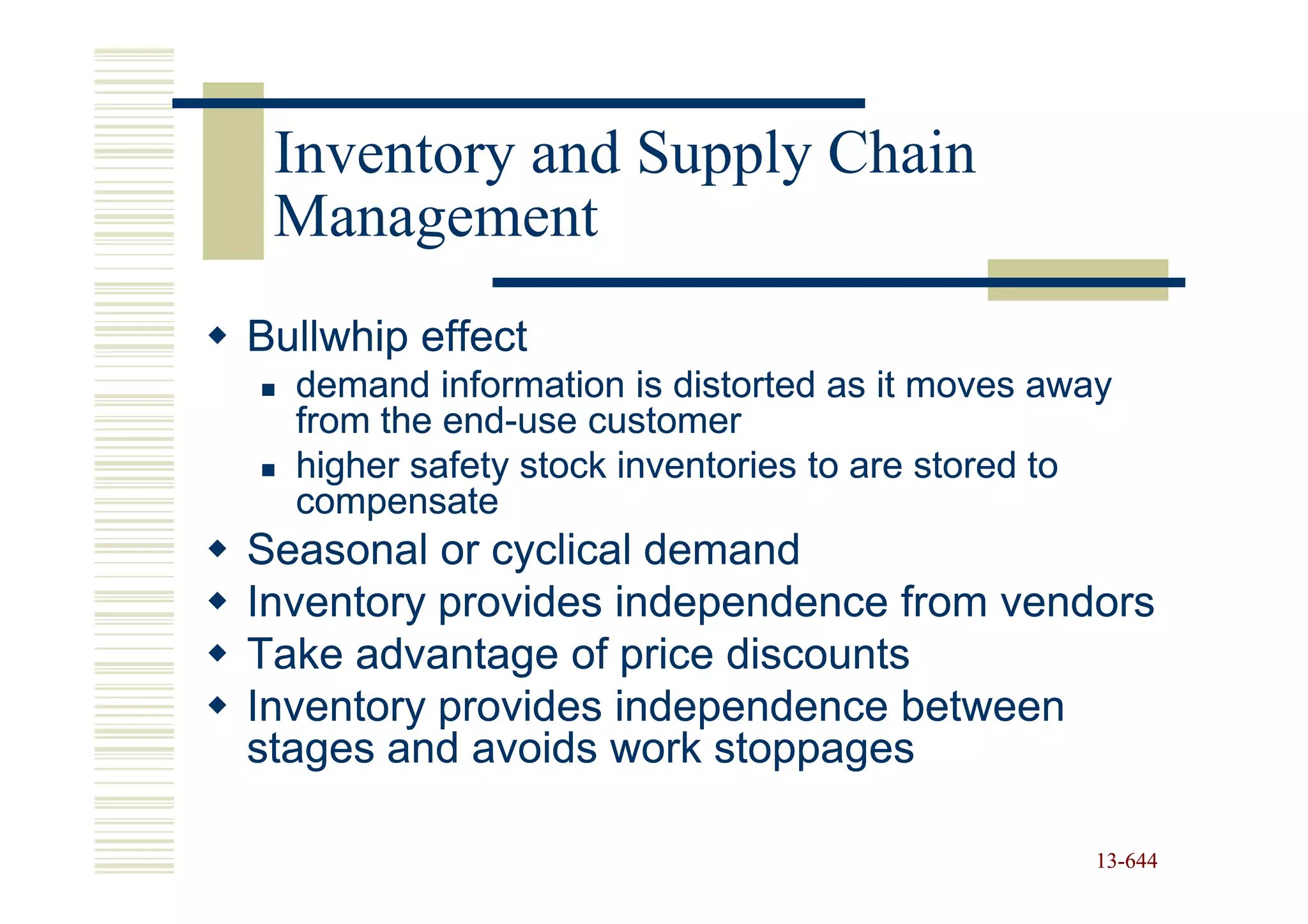 Inventory and Supply Chain
 Management
Bullwhip effect
  demand information is distorted as it moves away
  from the end-use customer
           end-
  higher safety stock inventories to are stored to
  compensate
Seasonal or cyclical demand
Inventory provides independence from vendors
Take advantage of price discounts
Inventory provides independence between
stages and avoids work stoppages

                                                 13-644
                                                 13-
 
