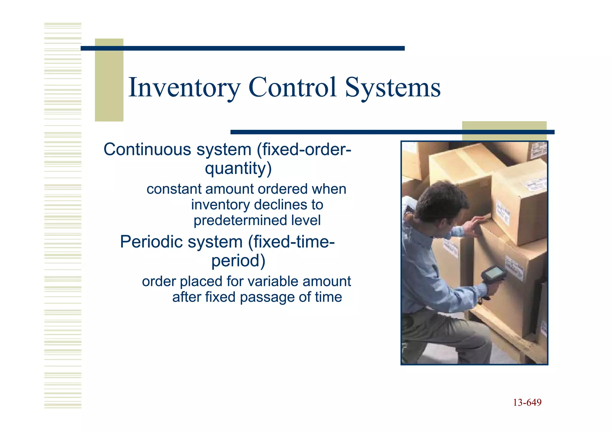 Inventory Control Systems

Continuous system (fixed-order-
                   (fixed-order-
            quantity)
     constant amount ordered when
           inventory declines to
            predetermined level
  Periodic system (fixed-time-
                   (fixed-time-
              period)
    order placed for variable amount
        after fixed passage of time




                                       13-649
                                       13-
 