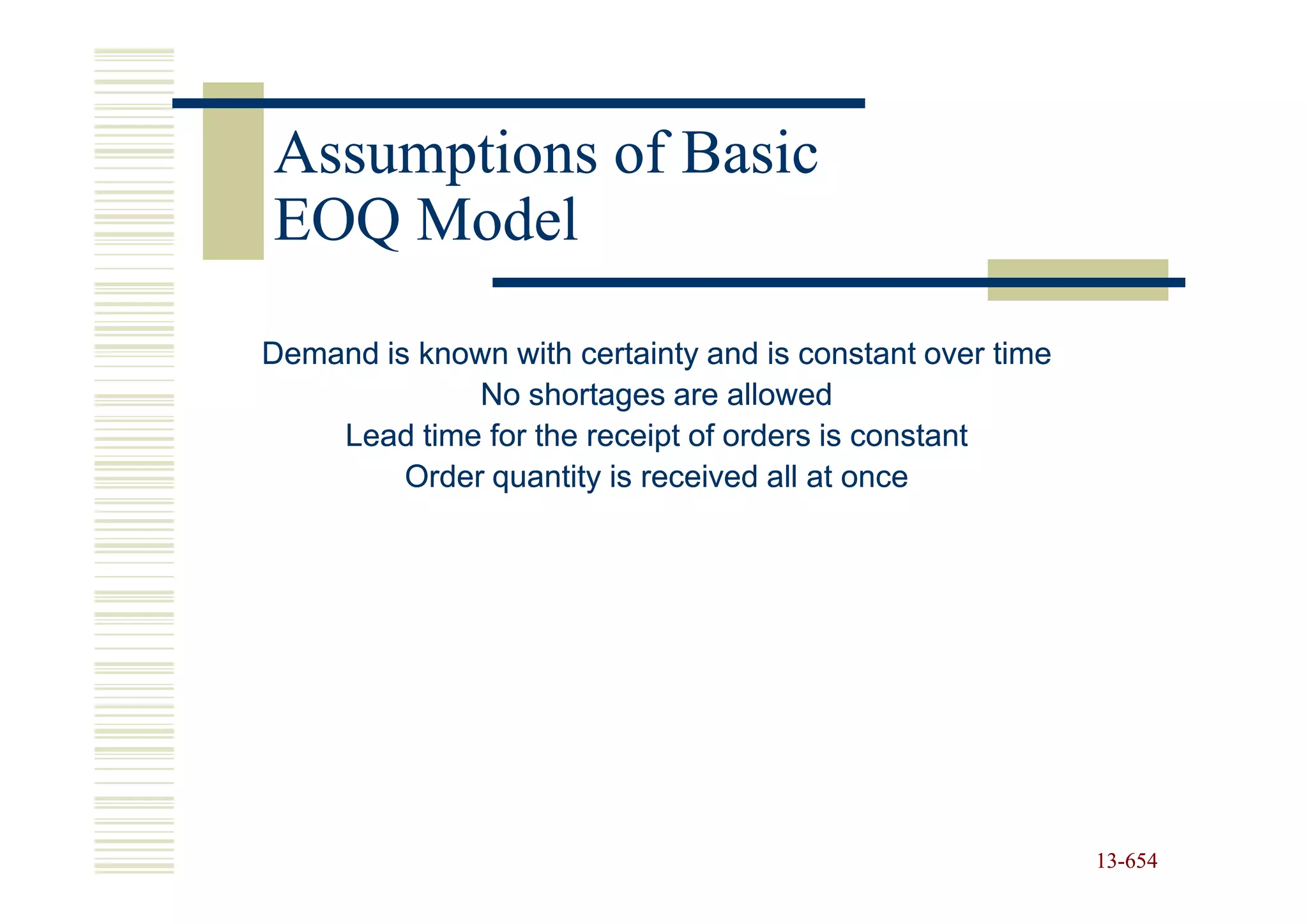 Assumptions of Basic
EOQ Model

Demand is known with certainty and is constant over time
              No shortages are allowed
    Lead time for the receipt of orders is constant
         Order quantity is received all at once




                                                           13-654
                                                           13-
 