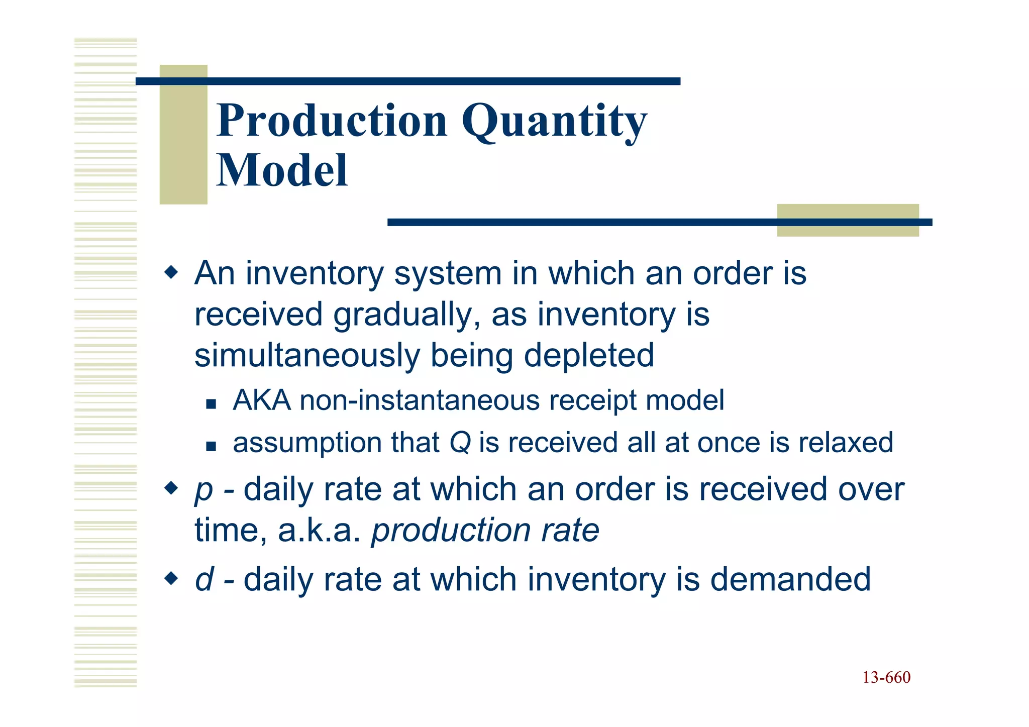 Production Quantity
 Model

An inventory system in which an order is
received gradually, as inventory is
simultaneously being depleted
  AKA non-instantaneous receipt model
  assumption that Q is received all at once is relaxed
p - daily rate at which an order is received over
time, a.k.a. production rate
d - daily rate at which inventory is demanded

                                                   13-660
                                                   13-
 