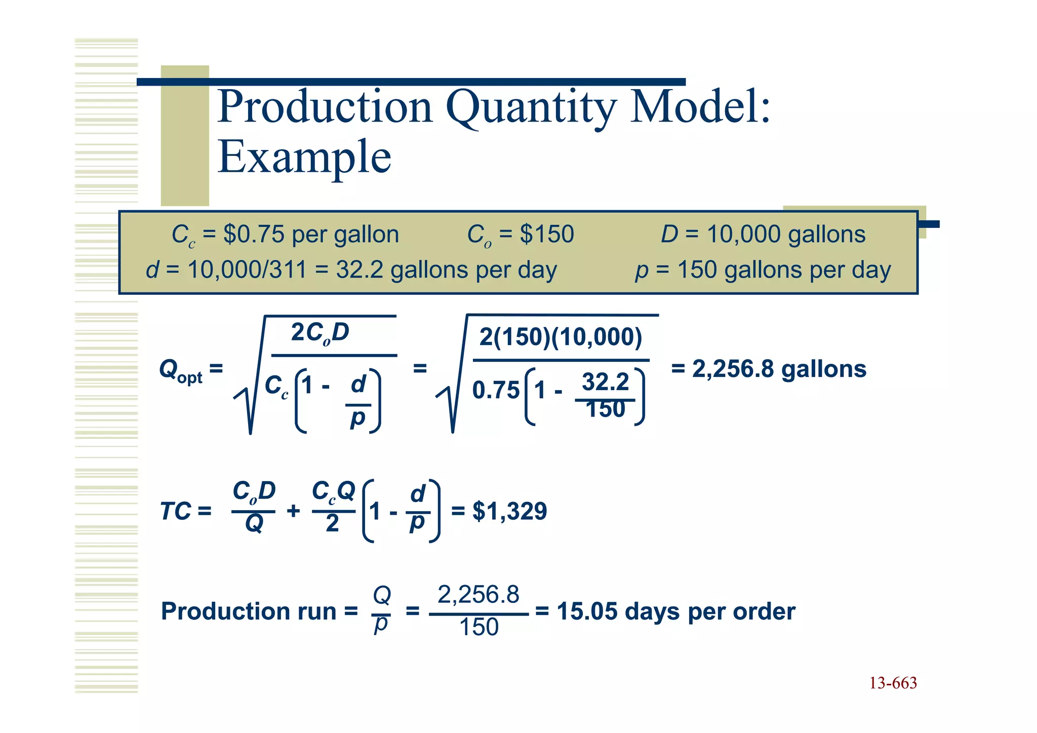 Production Quantity Model:
      Example
  Cc = $0.75 per gallon      Co = $150        D = 10,000 gallons
d = 10,000/311 = 32.2 gallons per day       p = 150 gallons per day

            2C o D           2(150)(10,000)
 Qopt =                =                       = 2,256.8 gallons
          Cc 1 - d          0.75 1 - 32.2
                 p                   150


      CoD CcQ   d
 TC = Q + 2 1 - p          = $1,329


                  Q   2,256.8
 Production run = p =         = 15.05 days per order
                        150

                                                                   13-663
                                                                   13-
 