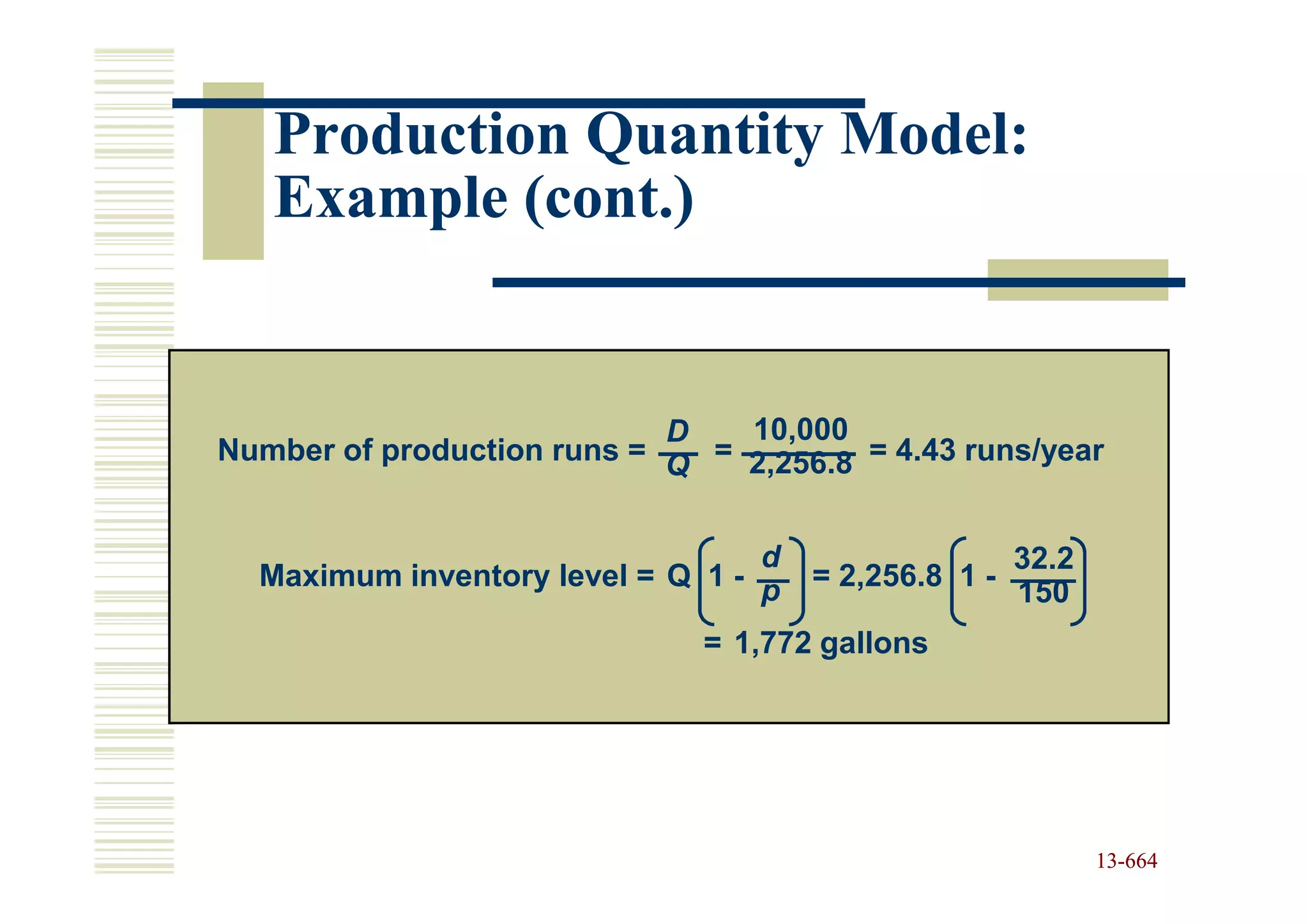 Production Quantity Model:
   Example (cont.)


                            D   10,000
Number of production runs = Q = 2,256.8 = 4.43 runs/year


                                  d                   32.2
  Maximum inventory level = Q 1 - p   = 2,256.8 1 -
                                                      150
                              = 1,772 gallons




                                                             13-664
                                                             13-
 
