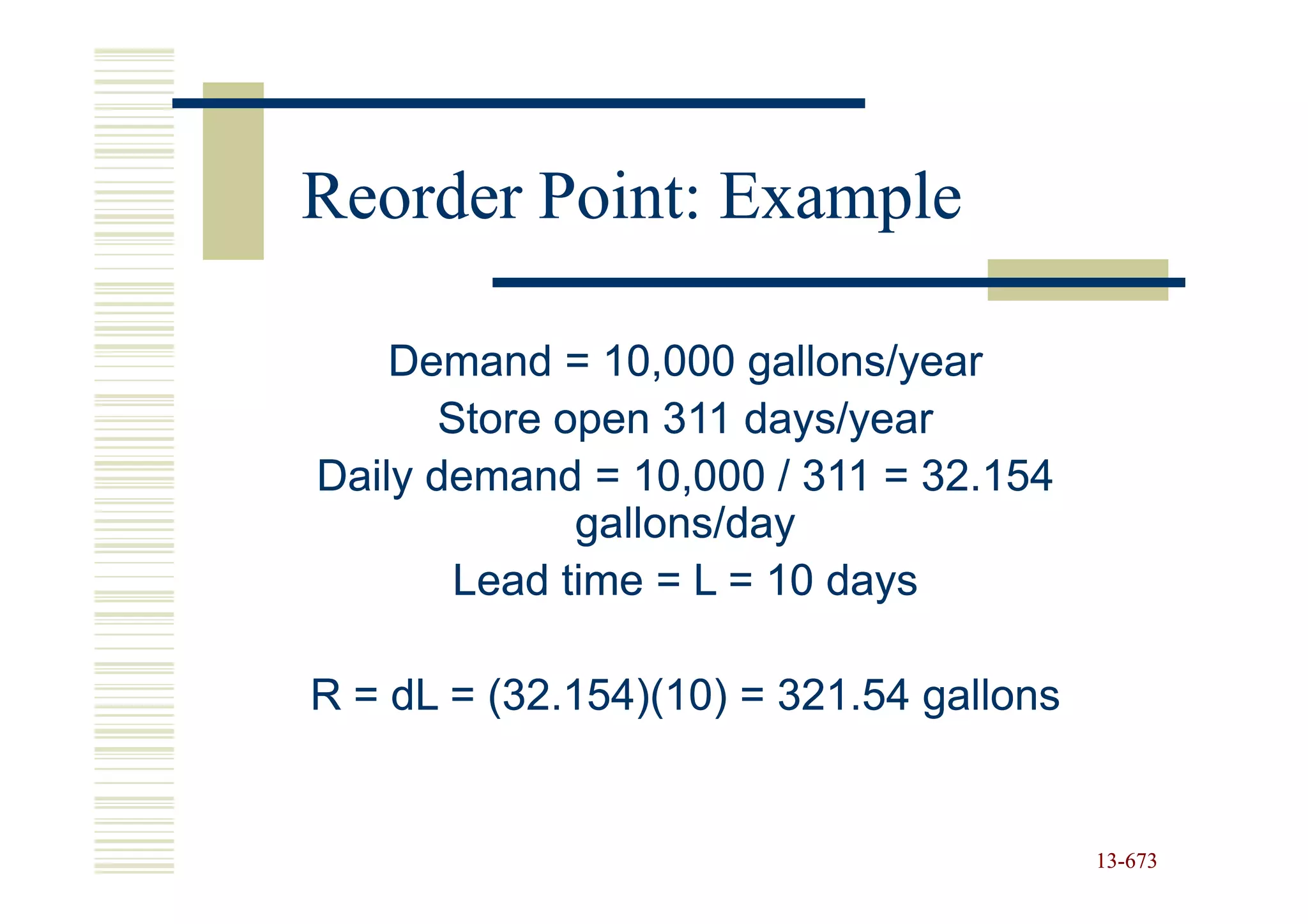 Reorder Point: Example

    Demand = 10,000 gallons/year
       Store open 311 days/year
Daily demand = 10,000 / 311 = 32.154
              gallons/day
        Lead time = L = 10 days

R = dL = (32.154)(10) = 321.54 gallons


                                         13-673
                                         13-
 