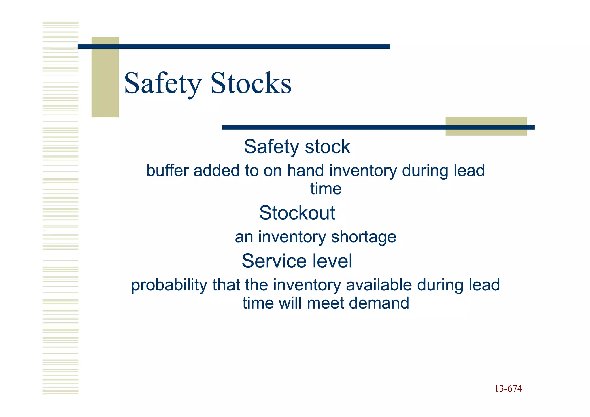 Safety Stocks
               Safety stock
  buffer added to on hand inventory during lead
                       time
                  Stockout
              an inventory shortage
               Service level
probability that the inventory available during lead
                time will meet demand



                                                   13-674
                                                   13-
 