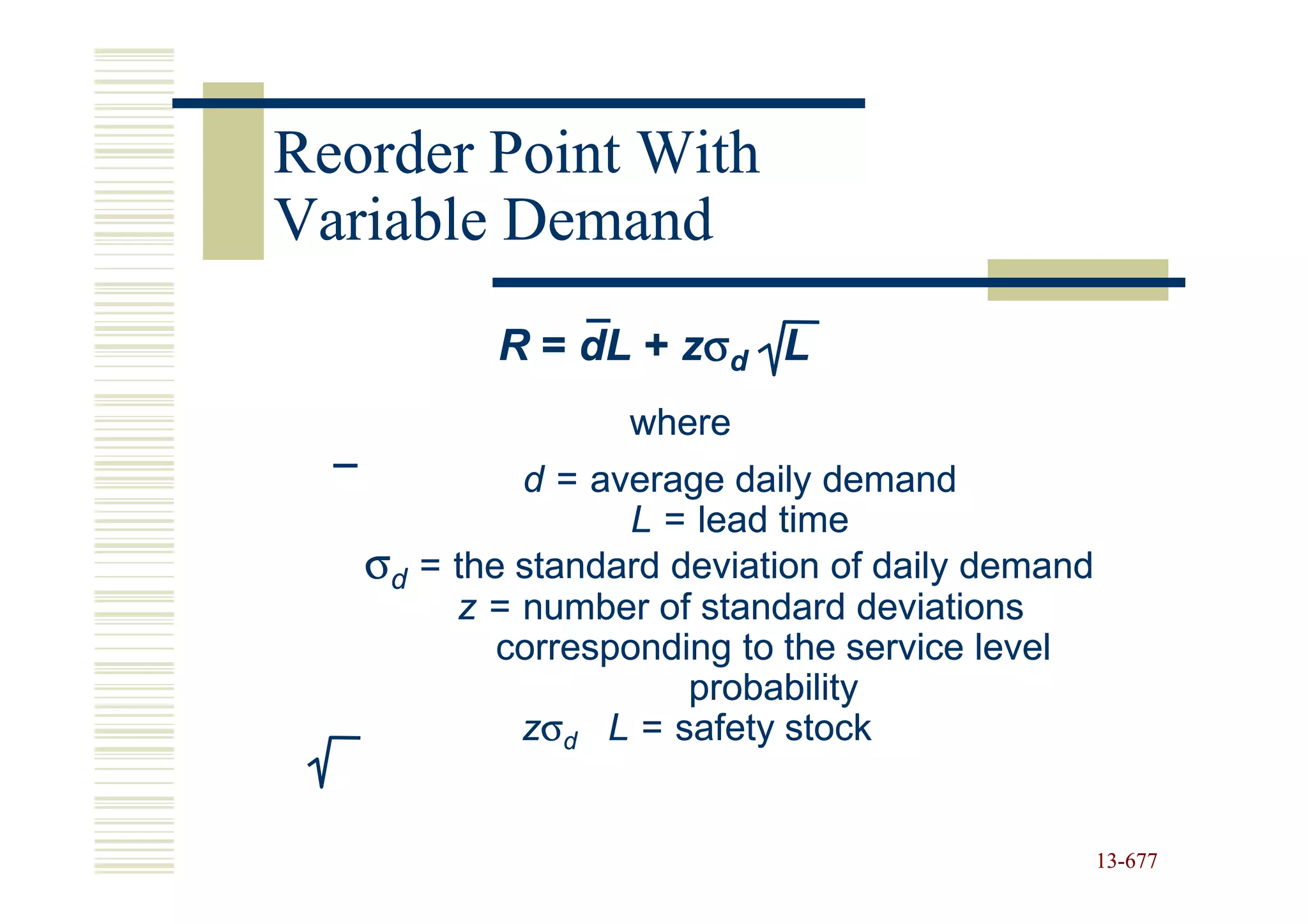 Reorder Point With
Variable Demand
          R = dL + zσd L
                  where
            d = average daily demand
                   L = lead time
   σd = the standard deviation of daily demand
        z = number of standard deviations
           corresponding to the service level
                      probability
            zσd L = safety stock


                                                 13-677
                                                 13-
 