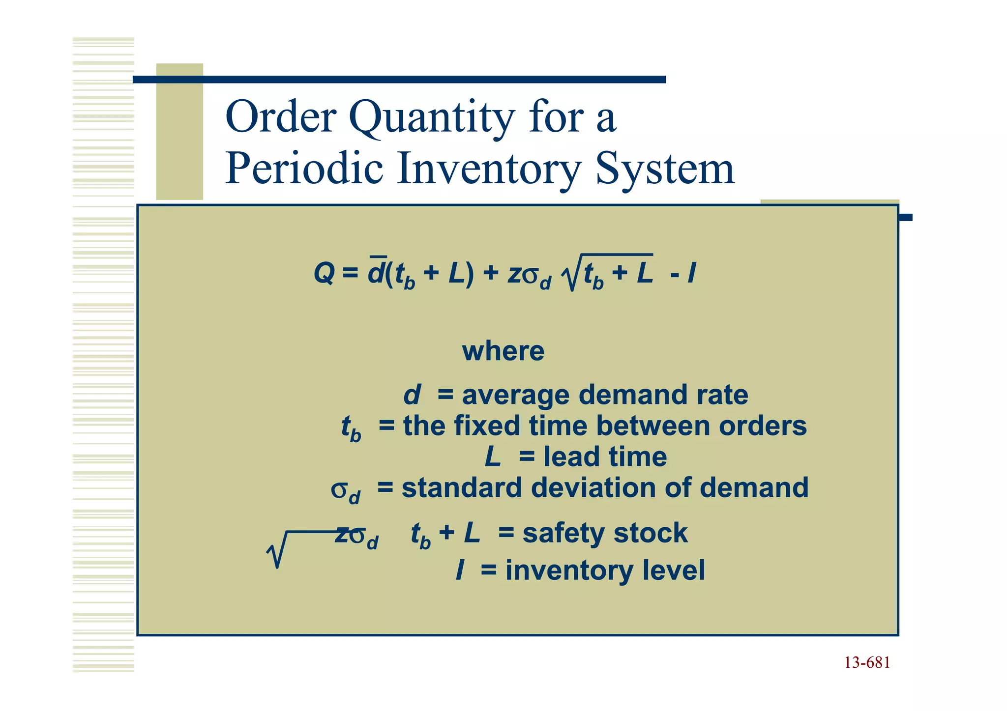 Order Quantity for a
Periodic Inventory System

    Q = d(tb + L) + zσd   tb + L - I

               where
           d = average demand rate
      tb = the fixed time between orders
                  L = lead time
     σd = standard deviation of demand
     zσd   tb + L = safety stock
               I = inventory level


                                           13-681
                                           13-
 