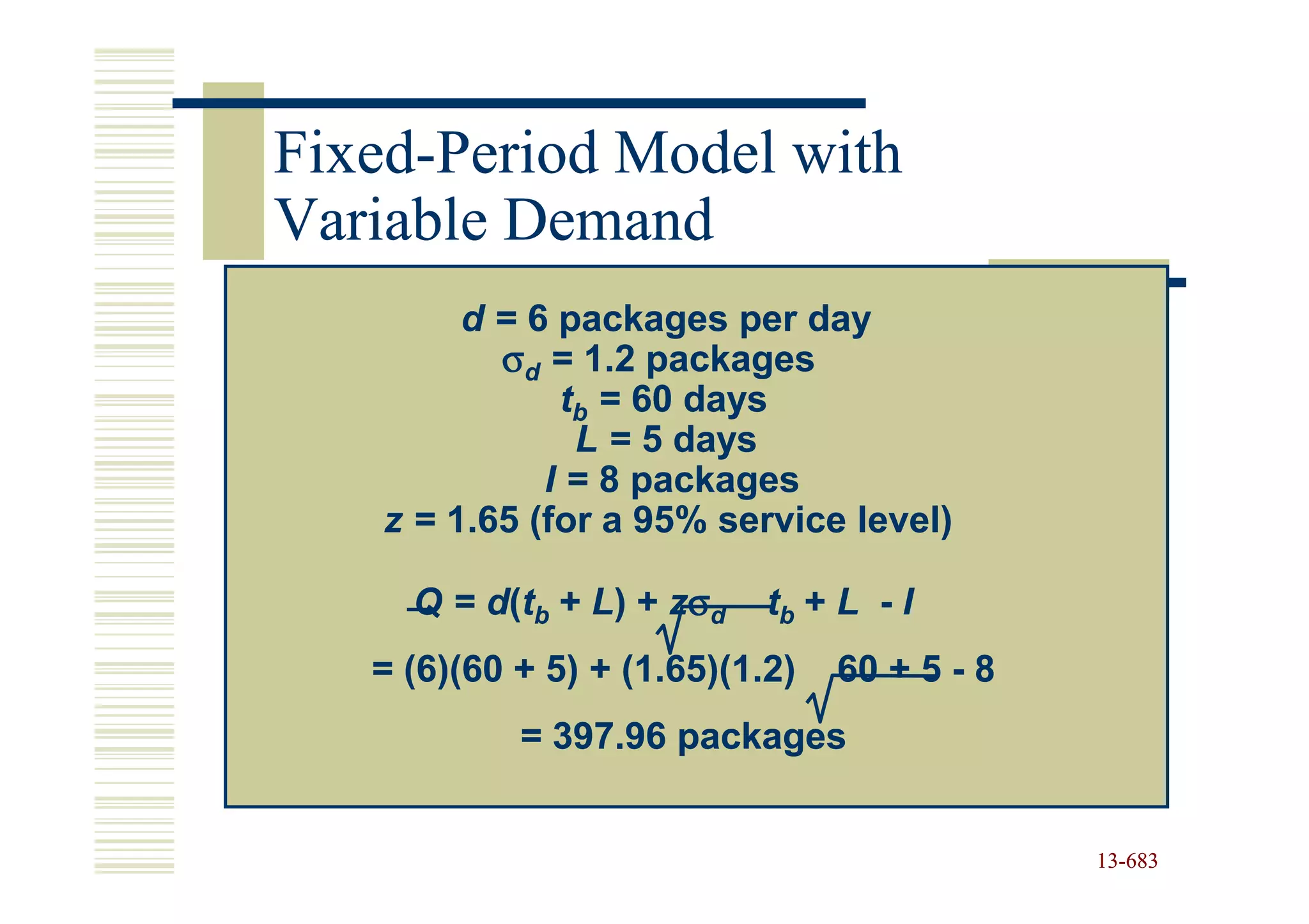 Fixed-
Fixed-Period Model with
Variable Demand
         d = 6 packages per day
           σd = 1.2 packages
               tb = 60 days
                L = 5 days
              I = 8 packages
    z = 1.65 (for a 95% service level)

     Q = d(tb + L) + zσd    tb + L - I
   = (6)(60 + 5) + (1.65)(1.2)   60 + 5 - 8
            = 397.96 packages


                                              13-683
                                              13-
 