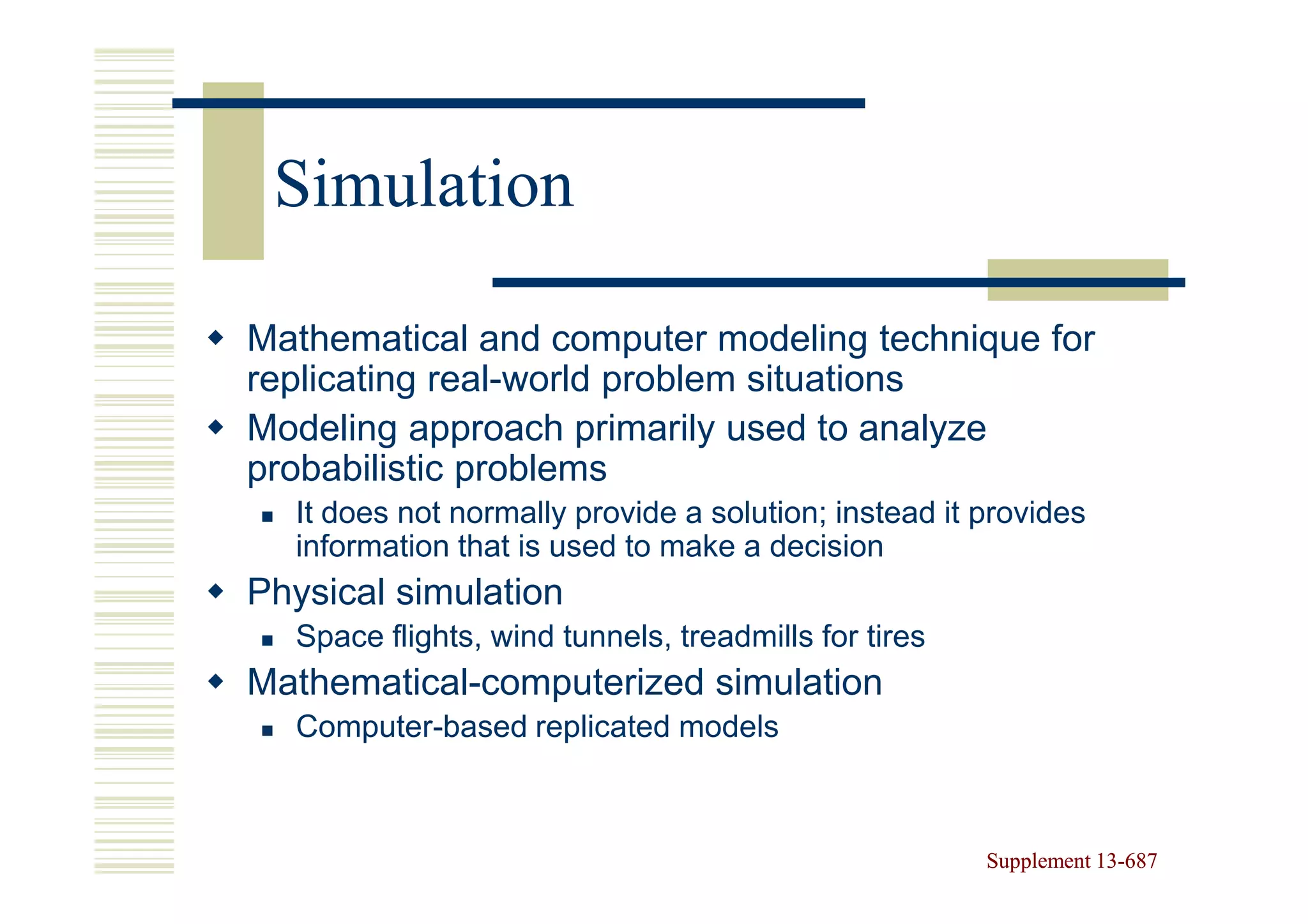 Simulation

Mathematical and computer modeling technique for
replicating real-world problem situations
Modeling approach primarily used to analyze
probabilistic problems
  It does not normally provide a solution; instead it provides
  information that is used to make a decision
Physical simulation
  Space flights, wind tunnels, treadmills for tires
Mathematical-computerized simulation
  Computer-based replicated models



                                                      Supplement 13-687
                                                                 13-
 