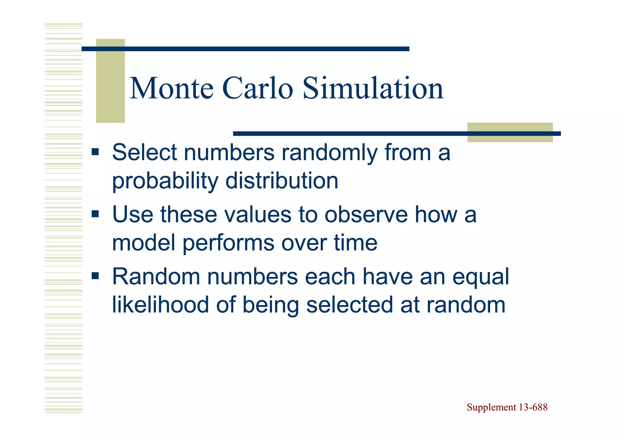 Monte Carlo Simulation
Select numbers randomly from a
probability distribution
Use these values to observe how a
model performs over time
Random numbers each have an equal
likelihood of being selected at random



                                 Supplement 13-688
                                            13-
 