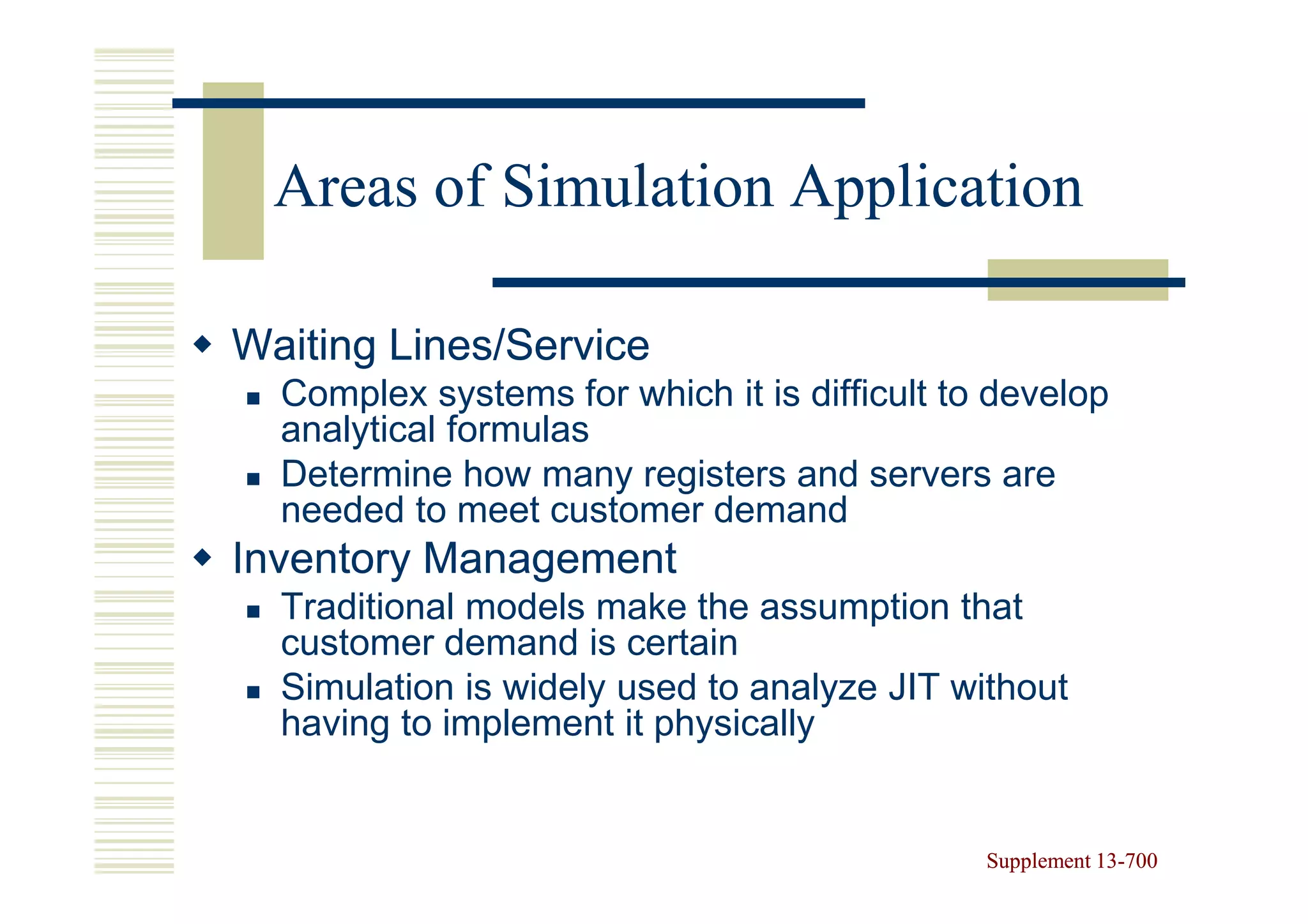 Areas of Simulation Application

Waiting Lines/Service
  Complex systems for which it is difficult to develop
  analytical formulas
  Determine how many registers and servers are
  needed to meet customer demand
Inventory Management
  Traditional models make the assumption that
  customer demand is certain
  Simulation is widely used to analyze JIT without
  having to implement it physically


                                              Supplement 13-700
                                                         13-
 