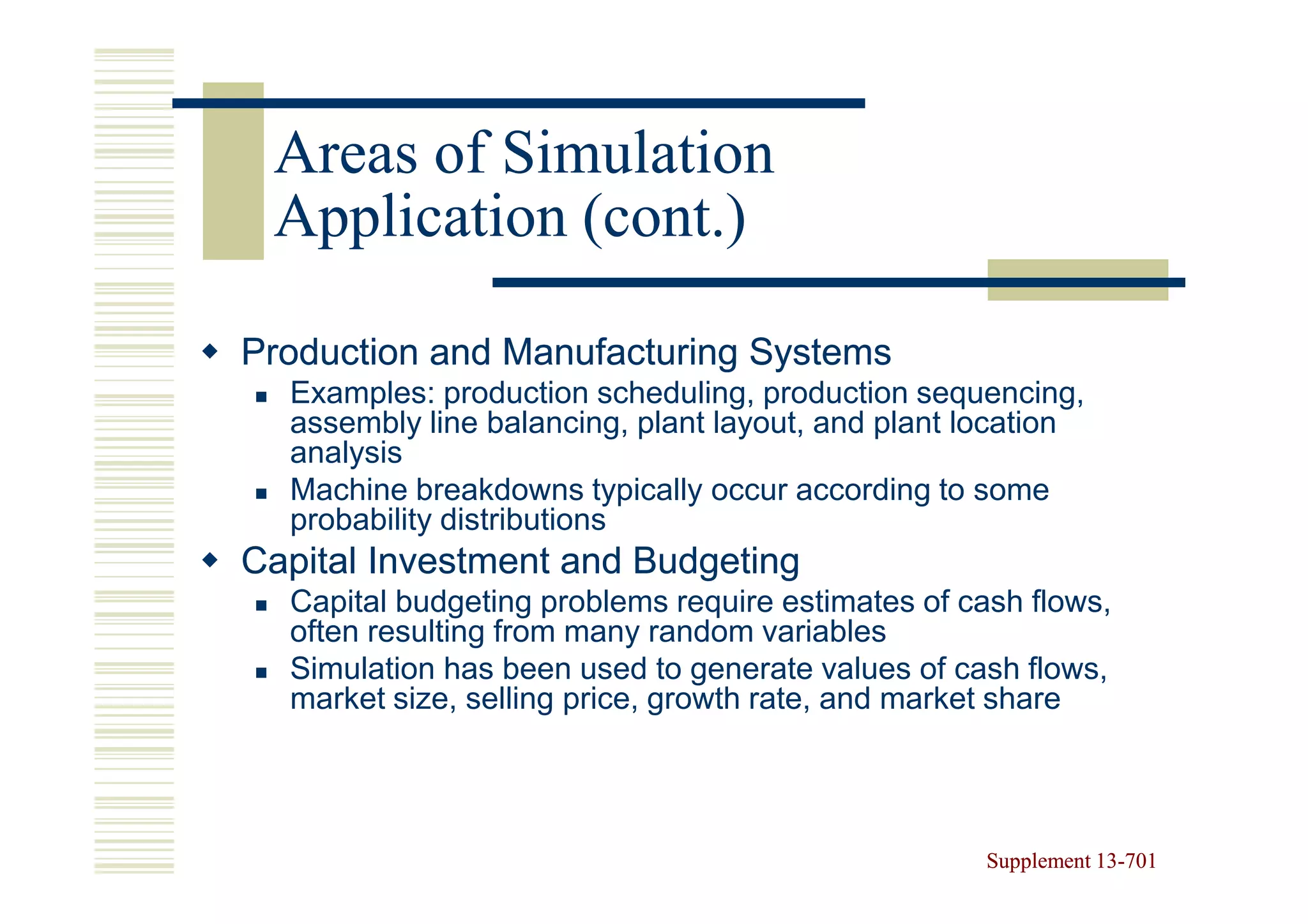 Areas of Simulation
 Application (cont.)

Production and Manufacturing Systems
  Examples: production scheduling, production sequencing,
  assembly line balancing, plant layout, and plant location
  analysis
  Machine breakdowns typically occur according to some
  probability distributions
Capital Investment and Budgeting
  Capital budgeting problems require estimates of cash flows,
  often resulting from many random variables
  Simulation has been used to generate values of cash flows,
  market size, selling price, growth rate, and market share




                                                    Supplement 13-701
                                                               13-
 