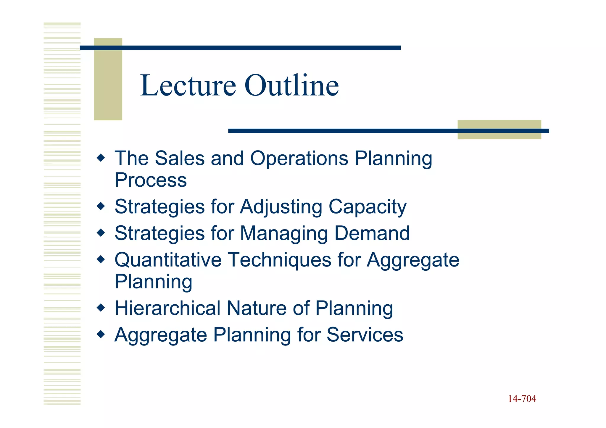 Lecture Outline

The Sales and Operations Planning
Process
Strategies for Adjusting Capacity
Strategies for Managing Demand
Quantitative Techniques for Aggregate
Planning
Hierarchical Nature of Planning
Aggregate Planning for Services


                                        14-704
                                        14-
 