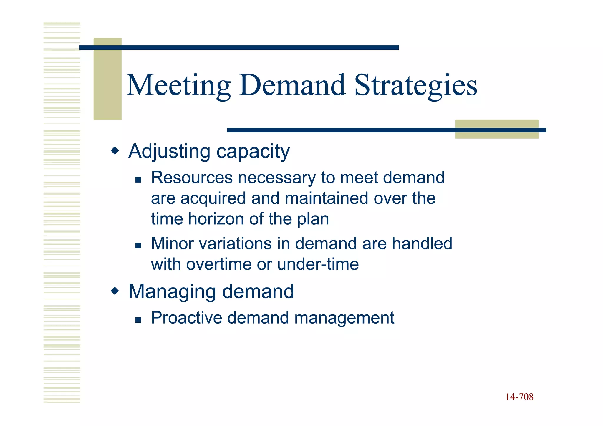 Meeting Demand Strategies
Adjusting capacity
  Resources necessary to meet demand
  are acquired and maintained over the
  time horizon of the plan
  Minor variations in demand are handled
  with overtime or under-time
                   under-
Managing demand
  Proactive demand management



                                           14-708
                                           14-
 