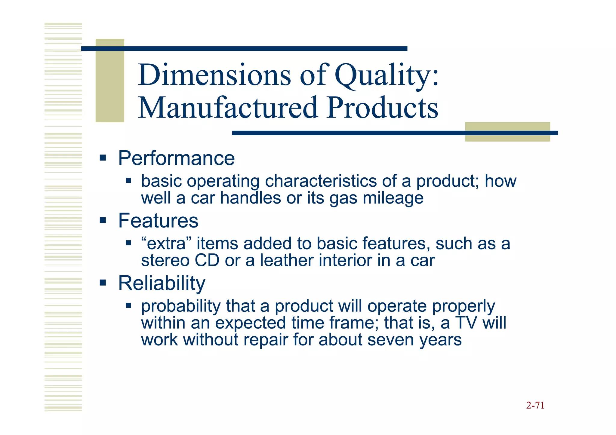 Dimensions of Quality:
  Manufactured Products
Performance
  basic operating characteristics of a product; how
  well a car handles or its gas mileage
Features
  “extra” items added to basic features, such as a
  stereo CD or a leather interior in a car
Reliability
  probability that a product will operate properly
  within an expected time frame; that is, a TV will
  work without repair for about seven years


                                                      2-71
 