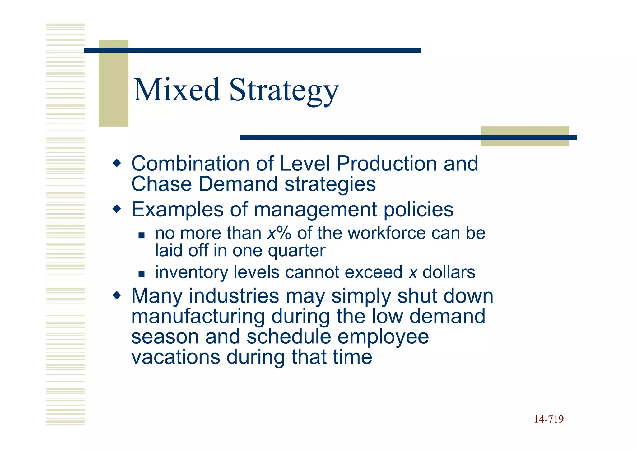 Mixed Strategy

Combination of Level Production and
Chase Demand strategies
Examples of management policies
  no more than x% of the workforce can be
  laid off in one quarter
  inventory levels cannot exceed x dollars
Many industries may simply shut down
manufacturing during the low demand
season and schedule employee
vacations during that time

                                             14-719
                                             14-
 