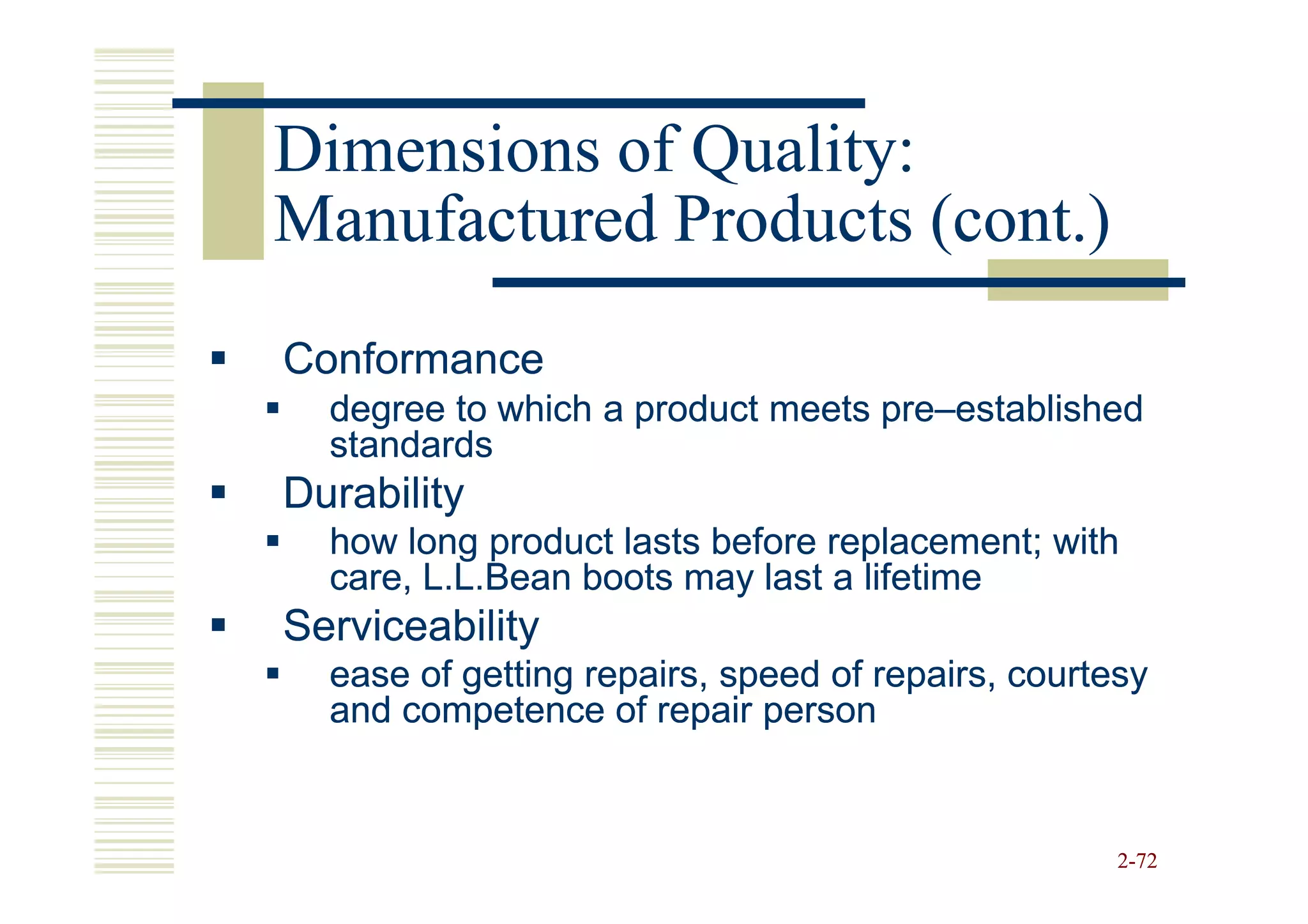 Dimensions of Quality:
Manufactured Products (cont.)
Conformance
  degree to which a product meets pre–established
                                  pre–
  standards
Durability
  how long product lasts before replacement; with
  care, L.L.Bean boots may last a lifetime
Serviceability
  ease of getting repairs, speed of repairs, courtesy
  and competence of repair person


                                                   2-72
 