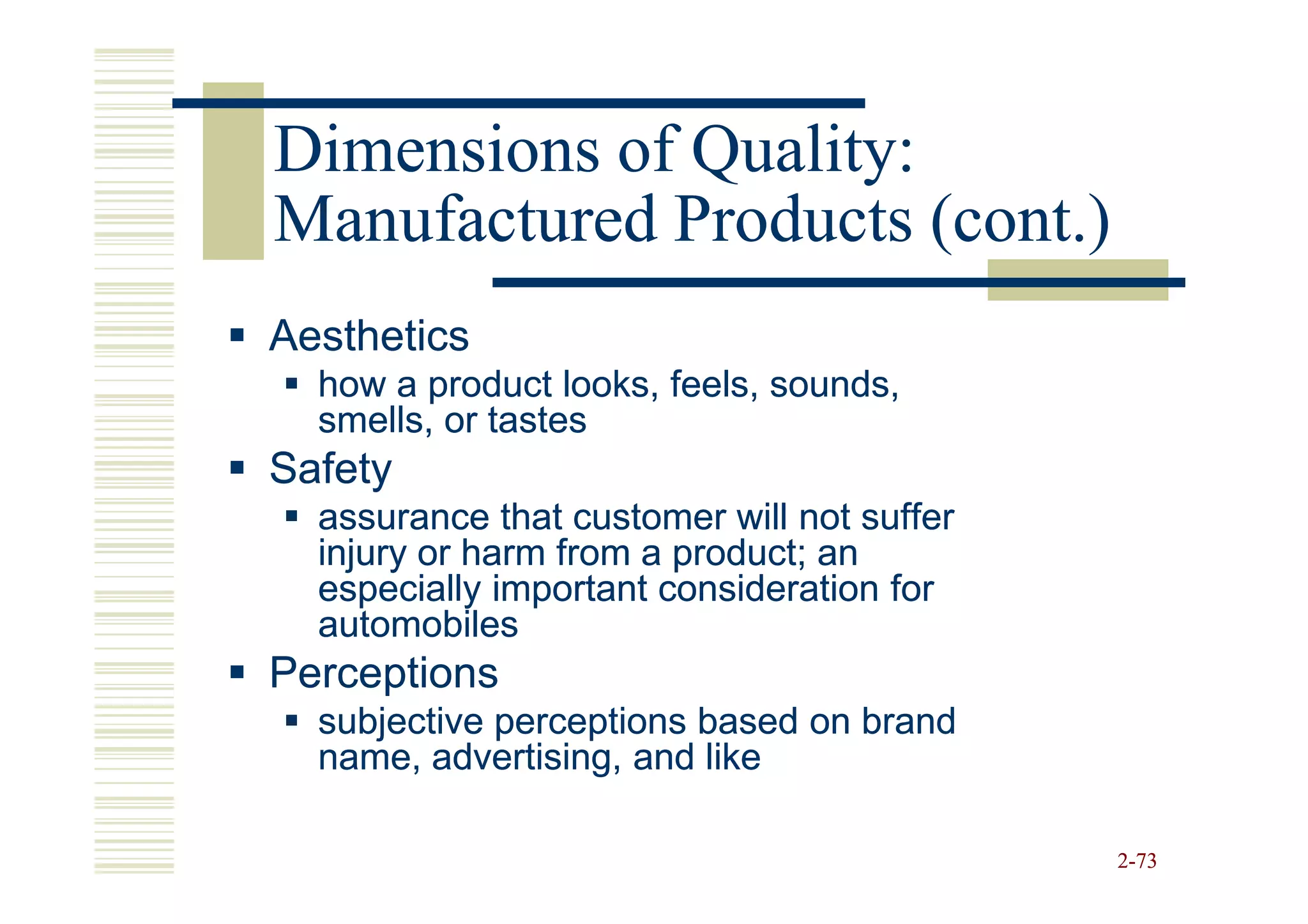 Dimensions of Quality:
Manufactured Products (cont.)
Aesthetics
  how a product looks, feels, sounds,
  smells, or tastes
Safety
  assurance that customer will not suffer
  injury or harm from a product; an
  especially important consideration for
  automobiles
Perceptions
  subjective perceptions based on brand
  name, advertising, and like

                                            2-73
 
