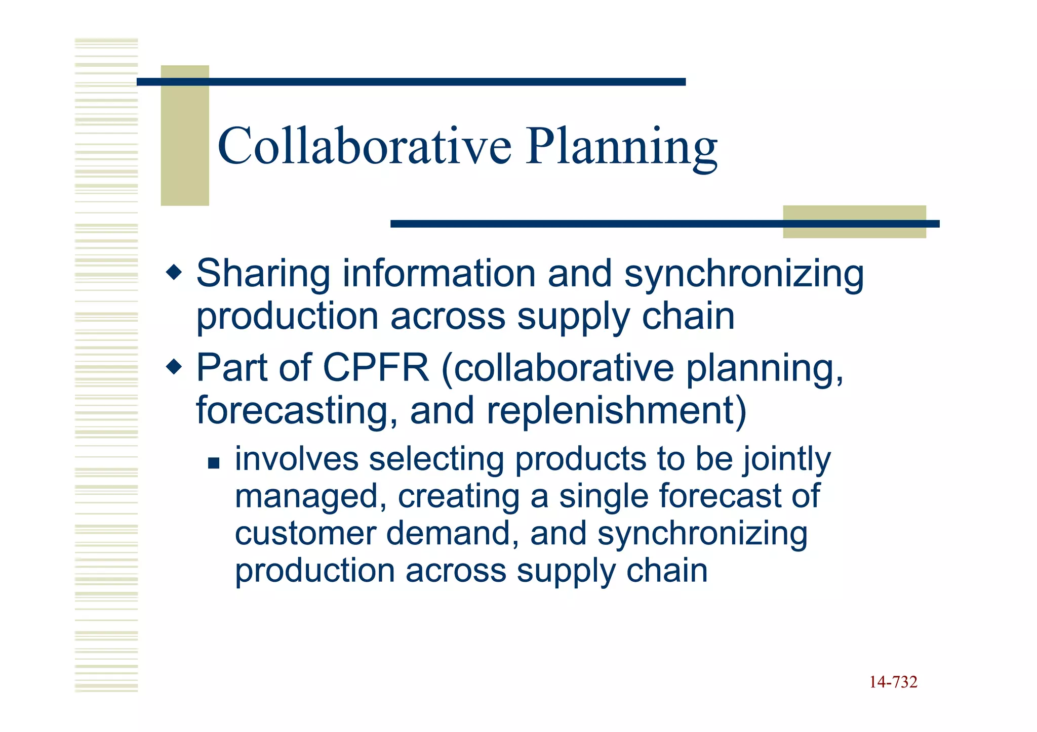 Collaborative Planning

Sharing information and synchronizing
production across supply chain
Part of CPFR (collaborative planning,
forecasting, and replenishment)
  involves selecting products to be jointly
  managed, creating a single forecast of
  customer demand, and synchronizing
  production across supply chain


                                              14-732
                                              14-
 