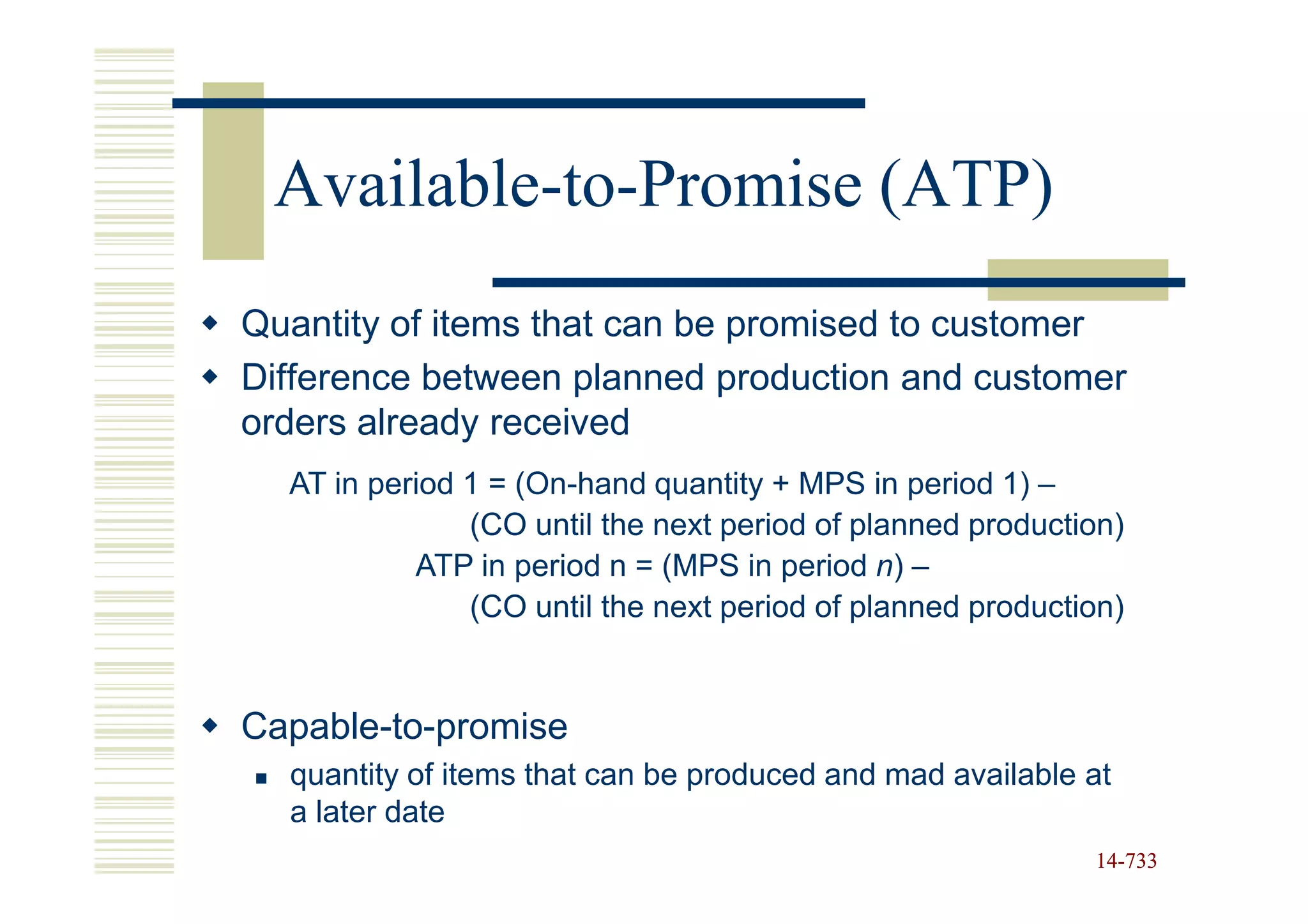 Available-to-Promise (ATP)
Quantity of items that can be promised to customer
Difference between planned production and customer
orders already received
  AT in period 1 = (On-hand quantity + MPS in period 1) –
               (CO until the next period of planned production)
           ATP in period n = (MPS in period n) –
               (CO until the next period of planned production)


Capable-to-promise
  quantity of items that can be produced and mad available at
  a later date
                                                            14-733
                                                            14-
 