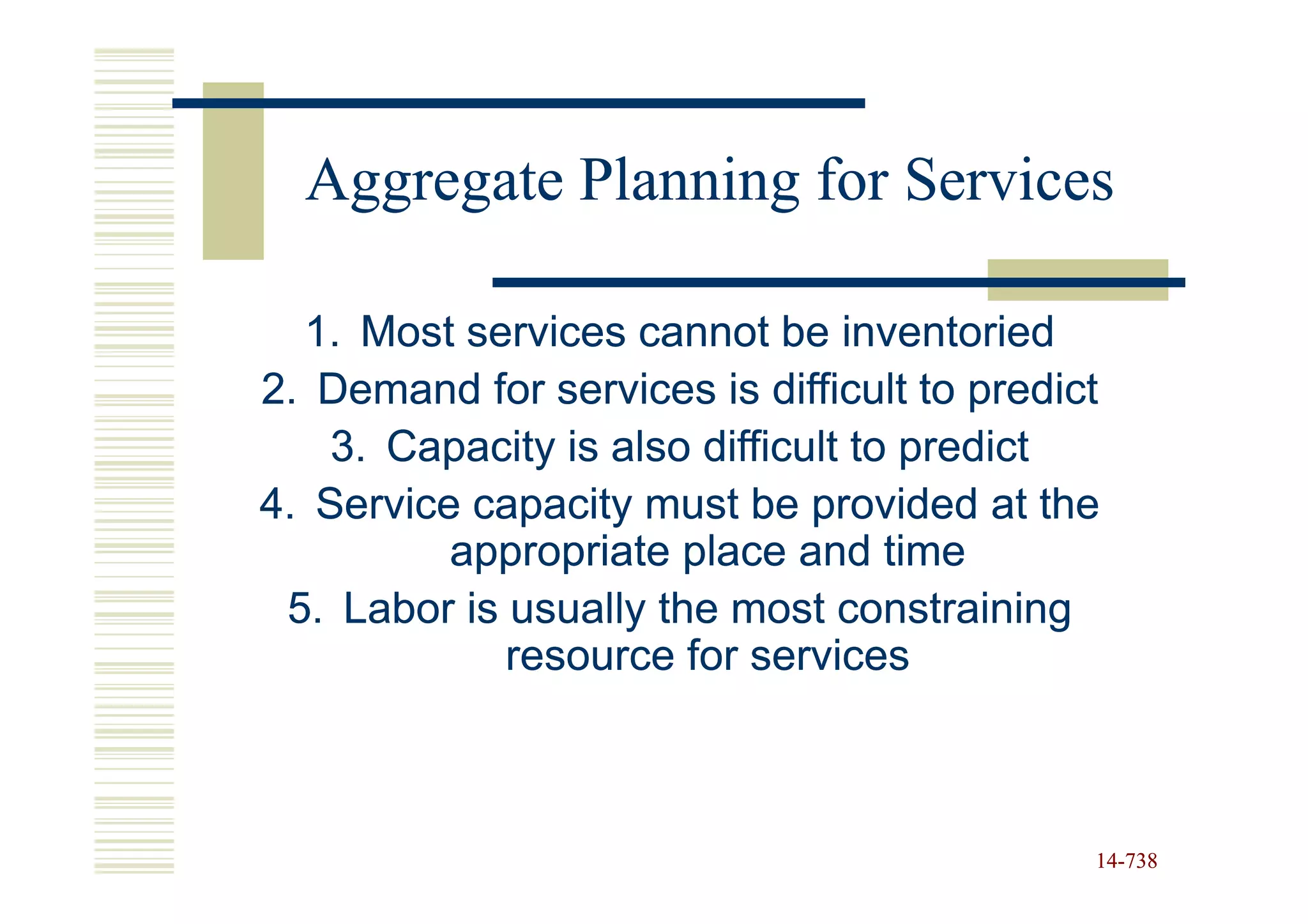Aggregate Planning for Services

  1. Most services cannot be inventoried
2. Demand for services is difficult to predict
    3. Capacity is also difficult to predict
4. Service capacity must be provided at the
          appropriate place and time
 5. Labor is usually the most constraining
             resource for services



                                             14-738
                                             14-
 