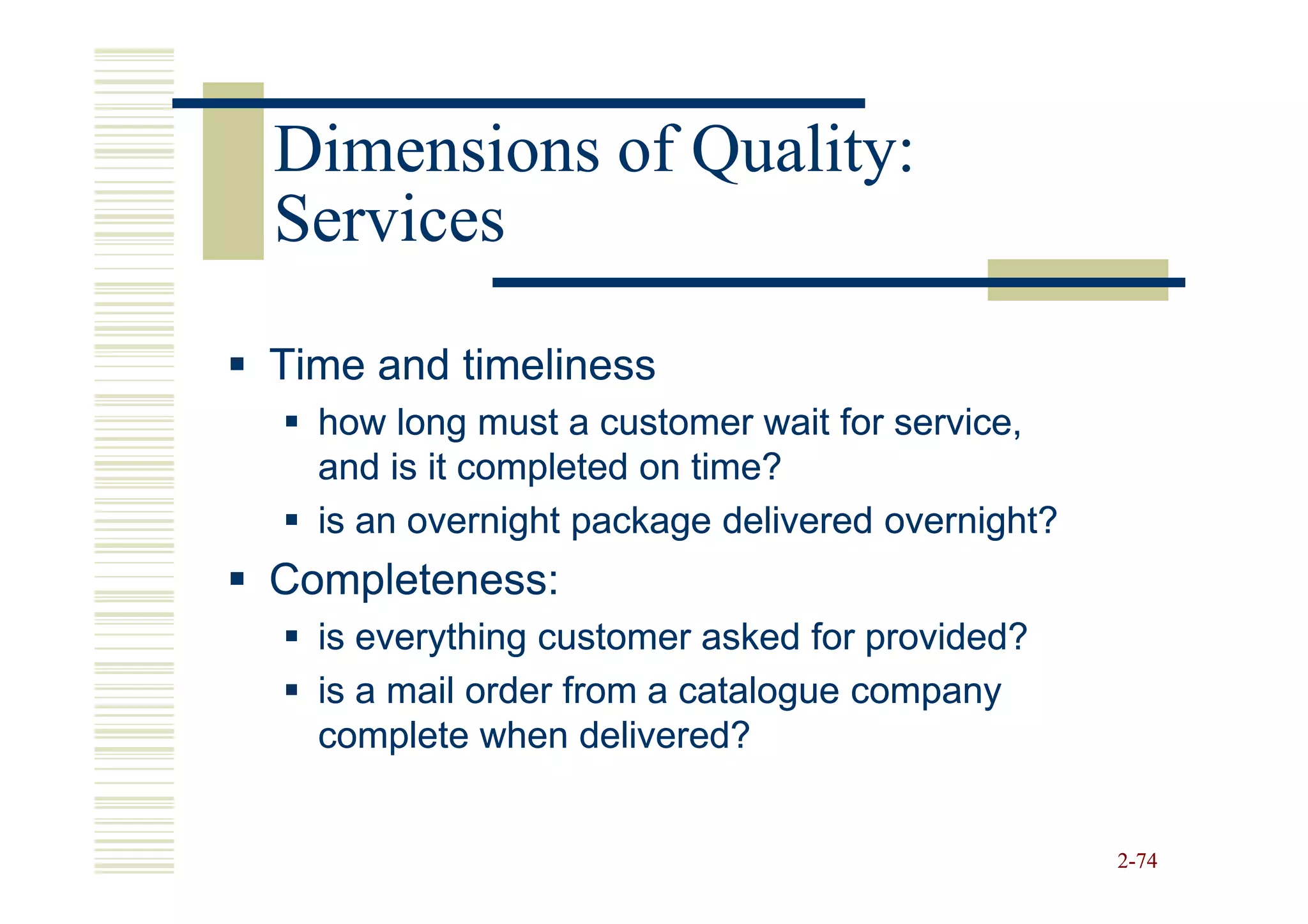 Dimensions of Quality:
Services

Time and timeliness
  how long must a customer wait for service,
  and is it completed on time?
  is an overnight package delivered overnight?
Completeness:
  is everything customer asked for provided?
  is a mail order from a catalogue company
  complete when delivered?


                                                 2-74
 