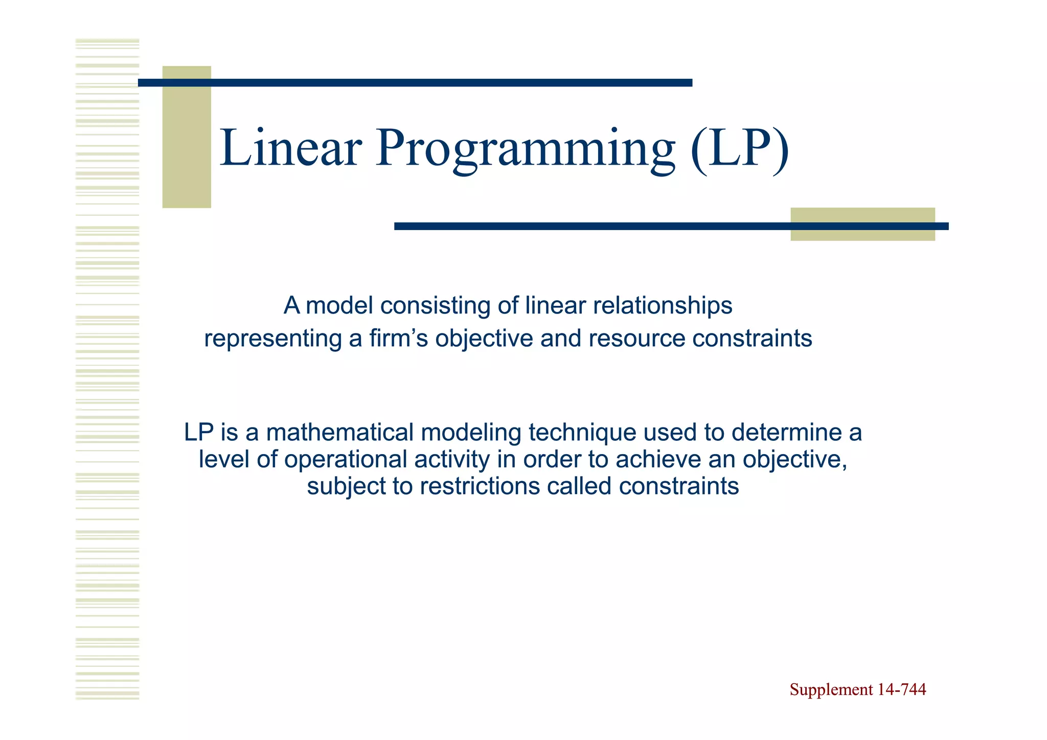 Linear Programming (LP)

        A model consisting of linear relationships
 representing a firm’s objective and resource constraints


LP is a mathematical modeling technique used to determine a
 level of operational activity in order to achieve an objective,
            subject to restrictions called constraints




                                                         Supplement 14-744
                                                                    14-
 