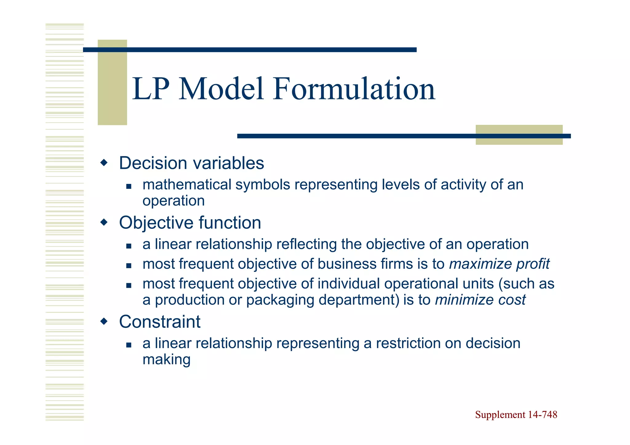 LP Model Formulation

Decision variables
  mathematical symbols representing levels of activity of an
  operation
Objective function
  a linear relationship reflecting the objective of an operation
  most frequent objective of business firms is to maximize profit
  most frequent objective of individual operational units (such as
  a production or packaging department) is to minimize cost
Constraint
  a linear relationship representing a restriction on decision
  making


                                                      Supplement 14-748
                                                                 14-
 