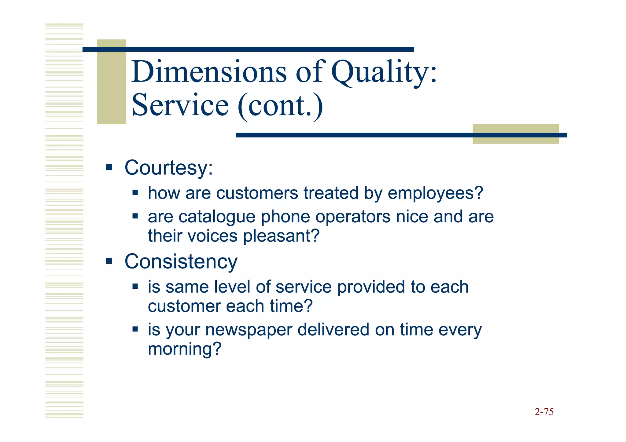 Dimensions of Quality:
Service (cont.)
Courtesy:
  how are customers treated by employees?
  are catalogue phone operators nice and are
  their voices pleasant?
Consistency
  is same level of service provided to each
  customer each time?
  is your newspaper delivered on time every
  morning?


                                               2-75
 