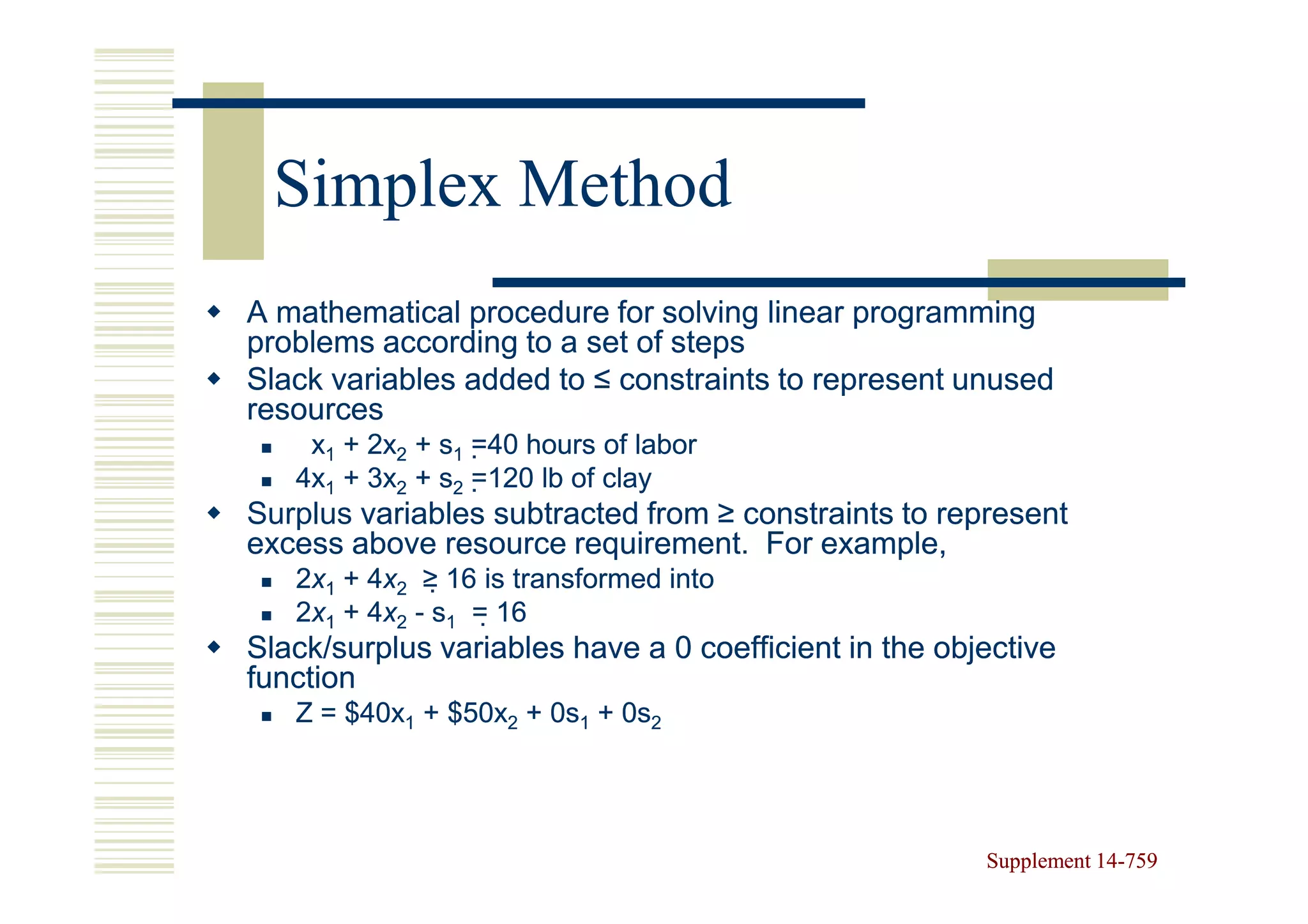 Simplex Method
A mathematical procedure for solving linear programming
problems according to a set of steps
Slack variables added to ≤ constraints to represent unused
resources
    x1 + 2x2 + s1 =40 hours of labor
                    40
   4x1 + 3x2 + s2 =120 lb of clay
                    120
Surplus variables subtracted from ≥ constraints to represent
excess above resource requirement. For example,
   2x1 + 4x2 ≥ 16 is transformed into
         4x     16
   2x1 + 4x2 - s1 = 16
         4x          16
Slack/surplus variables have a 0 coefficient in the objective
function
   Z = $40x1 + $50x2 + 0s1 + 0s2




                                                       Supplement 14-759
                                                                  14-
 