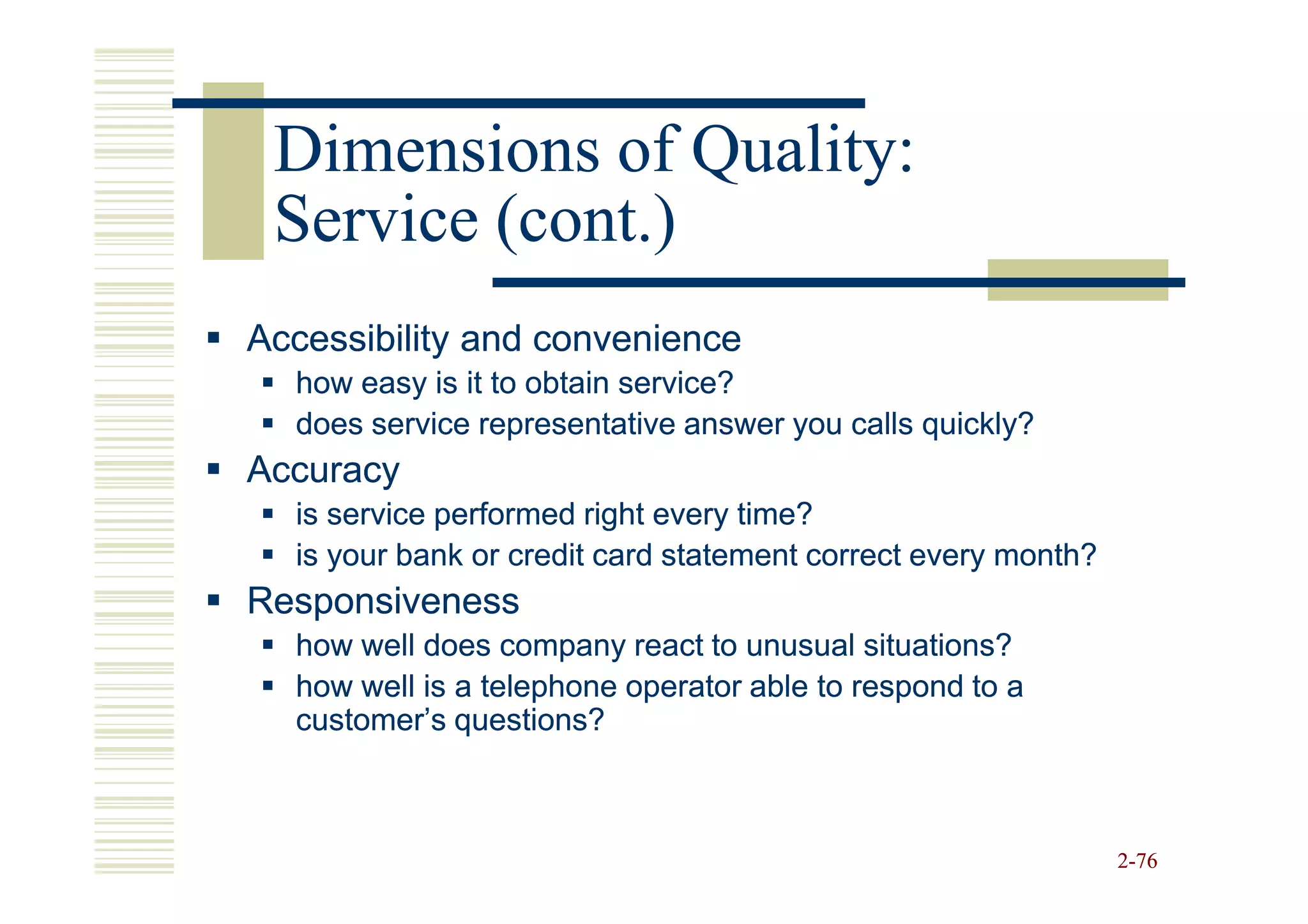 Dimensions of Quality:
 Service (cont.)
Accessibility and convenience
  how easy is it to obtain service?
  does service representative answer you calls quickly?
Accuracy
  is service performed right every time?
  is your bank or credit card statement correct every month?
Responsiveness
  how well does company react to unusual situations?
  how well is a telephone operator able to respond to a
  customer’s questions?



                                                               2-76
 