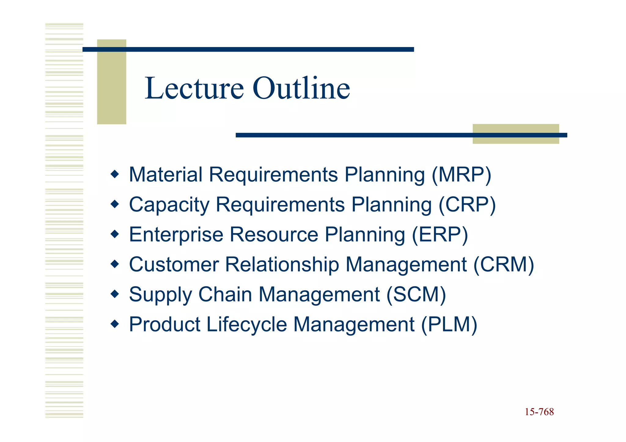 Lecture Outline

Material Requirements Planning (MRP)
Capacity Requirements Planning (CRP)
Enterprise Resource Planning (ERP)
Customer Relationship Management (CRM)
Supply Chain Management (SCM)
Product Lifecycle Management (PLM)



                                     15-768
                                     15-
 